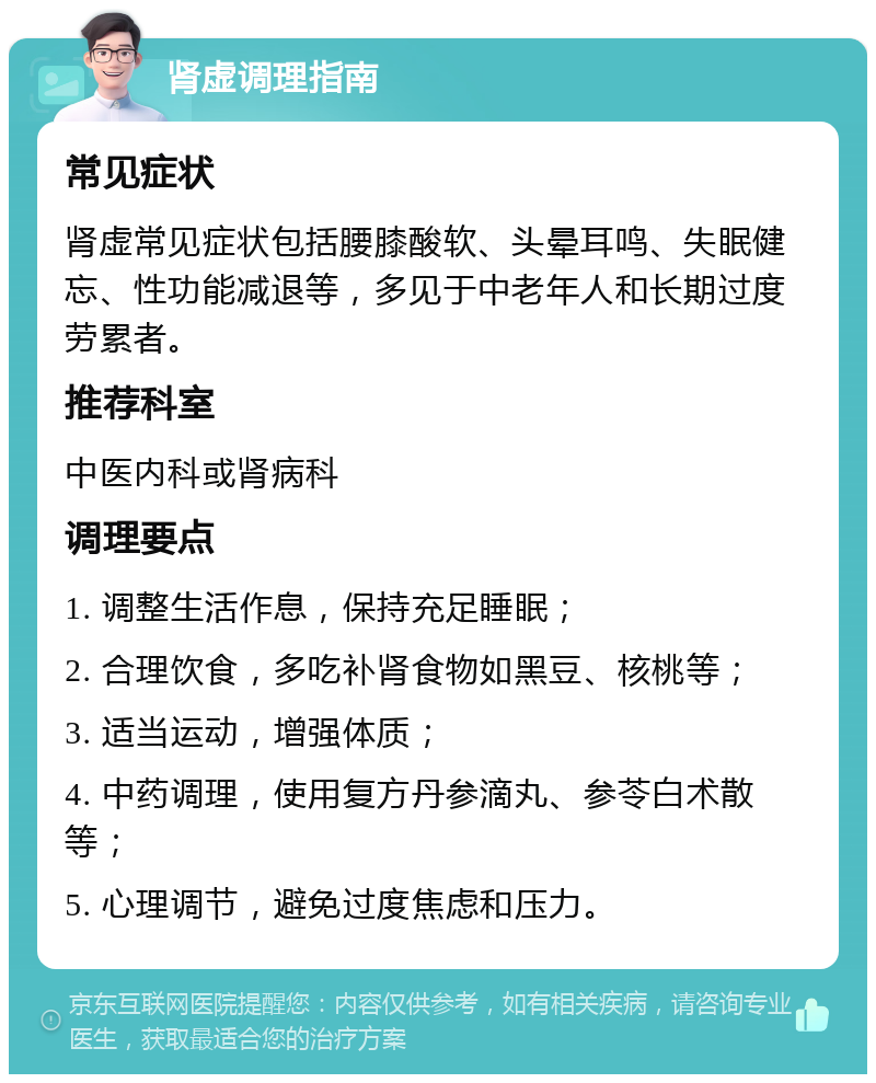 肾虚调理指南 常见症状 肾虚常见症状包括腰膝酸软、头晕耳鸣、失眠健忘、性功能减退等，多见于中老年人和长期过度劳累者。 推荐科室 中医内科或肾病科 调理要点 1. 调整生活作息，保持充足睡眠； 2. 合理饮食，多吃补肾食物如黑豆、核桃等； 3. 适当运动，增强体质； 4. 中药调理，使用复方丹参滴丸、参苓白术散等； 5. 心理调节，避免过度焦虑和压力。