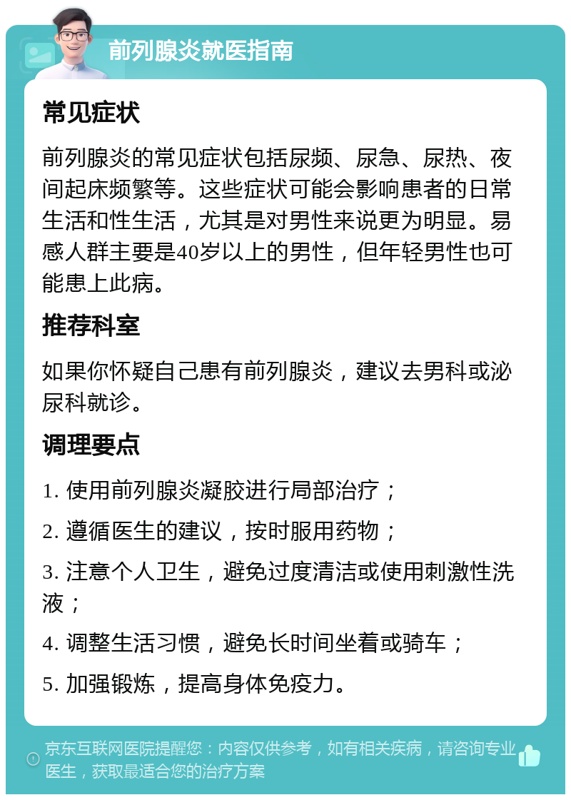 前列腺炎就医指南 常见症状 前列腺炎的常见症状包括尿频、尿急、尿热、夜间起床频繁等。这些症状可能会影响患者的日常生活和性生活，尤其是对男性来说更为明显。易感人群主要是40岁以上的男性，但年轻男性也可能患上此病。 推荐科室 如果你怀疑自己患有前列腺炎，建议去男科或泌尿科就诊。 调理要点 1. 使用前列腺炎凝胶进行局部治疗； 2. 遵循医生的建议，按时服用药物； 3. 注意个人卫生，避免过度清洁或使用刺激性洗液； 4. 调整生活习惯，避免长时间坐着或骑车； 5. 加强锻炼，提高身体免疫力。