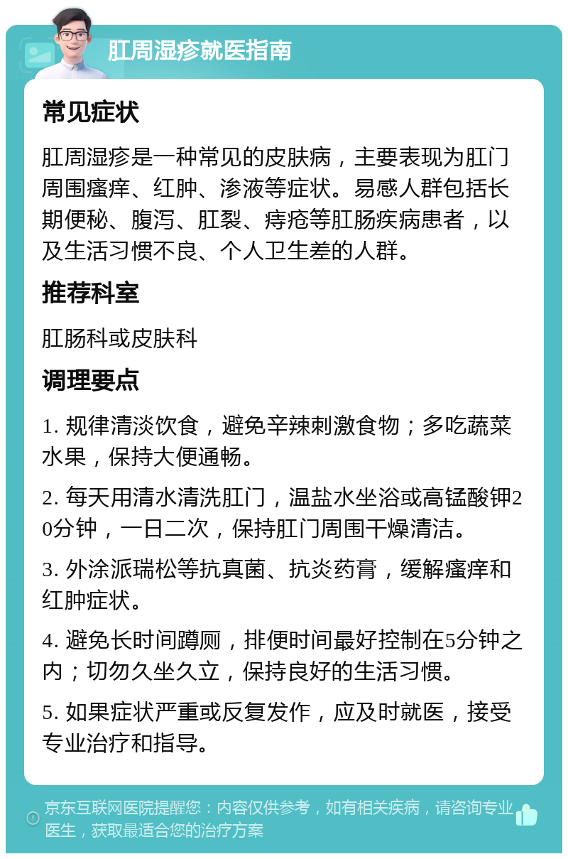 肛周湿疹就医指南 常见症状 肛周湿疹是一种常见的皮肤病，主要表现为肛门周围瘙痒、红肿、渗液等症状。易感人群包括长期便秘、腹泻、肛裂、痔疮等肛肠疾病患者，以及生活习惯不良、个人卫生差的人群。 推荐科室 肛肠科或皮肤科 调理要点 1. 规律清淡饮食，避免辛辣刺激食物；多吃蔬菜水果，保持大便通畅。 2. 每天用清水清洗肛门，温盐水坐浴或高锰酸钾20分钟，一日二次，保持肛门周围干燥清洁。 3. 外涂派瑞松等抗真菌、抗炎药膏，缓解瘙痒和红肿症状。 4. 避免长时间蹲厕，排便时间最好控制在5分钟之内；切勿久坐久立，保持良好的生活习惯。 5. 如果症状严重或反复发作，应及时就医，接受专业治疗和指导。