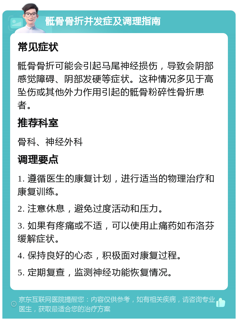 骶骨骨折并发症及调理指南 常见症状 骶骨骨折可能会引起马尾神经损伤，导致会阴部感觉障碍、阴部发硬等症状。这种情况多见于高坠伤或其他外力作用引起的骶骨粉碎性骨折患者。 推荐科室 骨科、神经外科 调理要点 1. 遵循医生的康复计划，进行适当的物理治疗和康复训练。 2. 注意休息，避免过度活动和压力。 3. 如果有疼痛或不适，可以使用止痛药如布洛芬缓解症状。 4. 保持良好的心态，积极面对康复过程。 5. 定期复查，监测神经功能恢复情况。