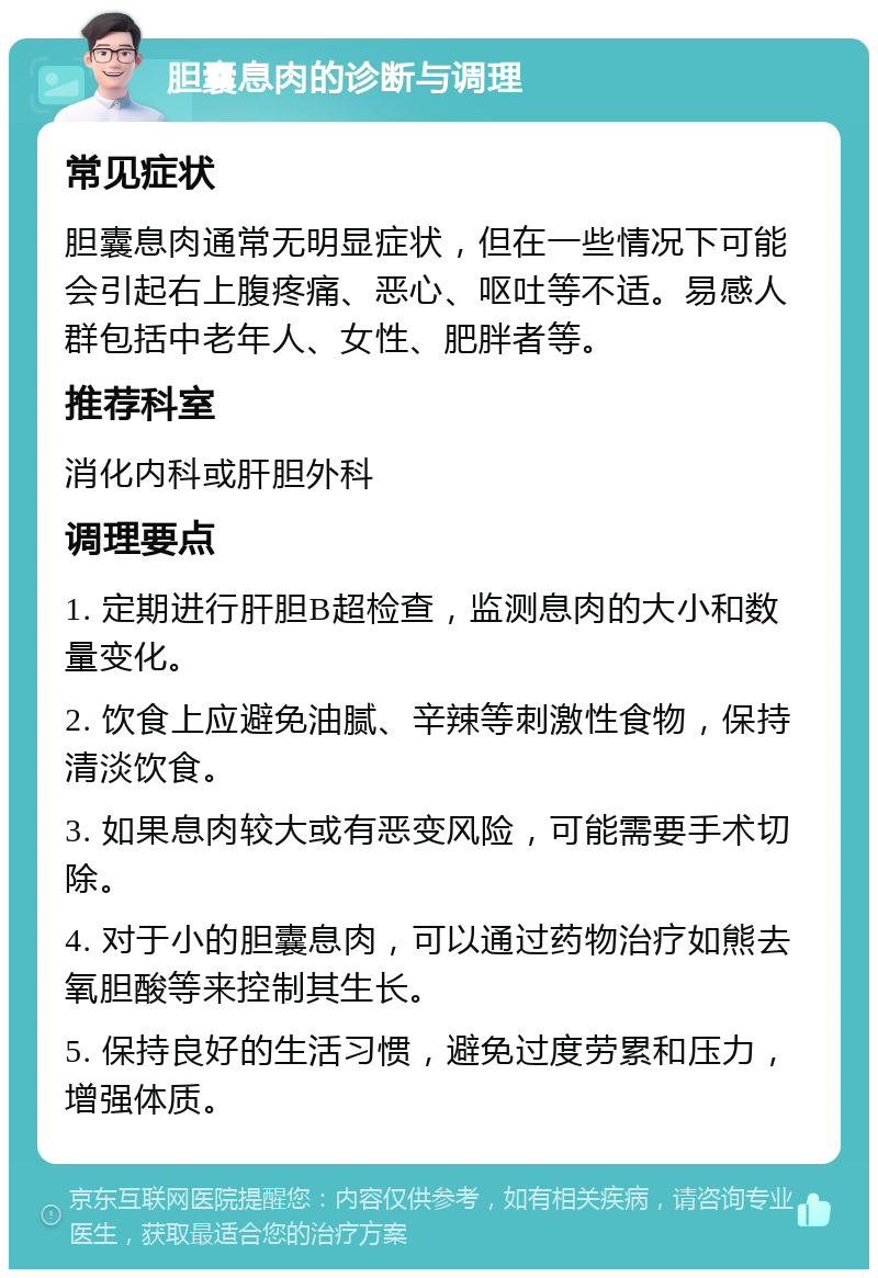 胆囊息肉的诊断与调理 常见症状 胆囊息肉通常无明显症状，但在一些情况下可能会引起右上腹疼痛、恶心、呕吐等不适。易感人群包括中老年人、女性、肥胖者等。 推荐科室 消化内科或肝胆外科 调理要点 1. 定期进行肝胆B超检查，监测息肉的大小和数量变化。 2. 饮食上应避免油腻、辛辣等刺激性食物，保持清淡饮食。 3. 如果息肉较大或有恶变风险，可能需要手术切除。 4. 对于小的胆囊息肉，可以通过药物治疗如熊去氧胆酸等来控制其生长。 5. 保持良好的生活习惯，避免过度劳累和压力，增强体质。