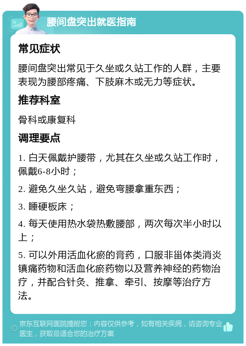 腰间盘突出就医指南 常见症状 腰间盘突出常见于久坐或久站工作的人群，主要表现为腰部疼痛、下肢麻木或无力等症状。 推荐科室 骨科或康复科 调理要点 1. 白天佩戴护腰带，尤其在久坐或久站工作时，佩戴6-8小时； 2. 避免久坐久站，避免弯腰拿重东西； 3. 睡硬板床； 4. 每天使用热水袋热敷腰部，两次每次半小时以上； 5. 可以外用活血化瘀的膏药，口服非甾体类消炎镇痛药物和活血化瘀药物以及营养神经的药物治疗，并配合针灸、推拿、牵引、按摩等治疗方法。