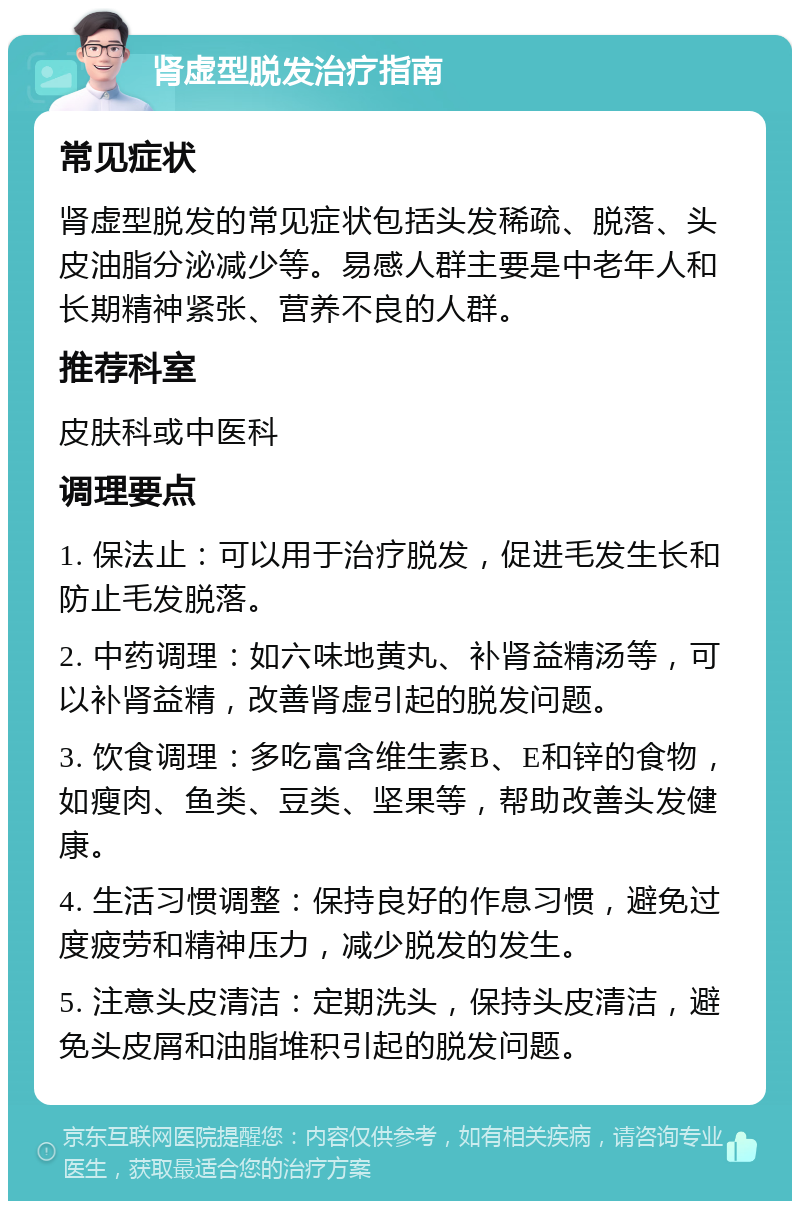 肾虚型脱发治疗指南 常见症状 肾虚型脱发的常见症状包括头发稀疏、脱落、头皮油脂分泌减少等。易感人群主要是中老年人和长期精神紧张、营养不良的人群。 推荐科室 皮肤科或中医科 调理要点 1. 保法止：可以用于治疗脱发，促进毛发生长和防止毛发脱落。 2. 中药调理：如六味地黄丸、补肾益精汤等，可以补肾益精，改善肾虚引起的脱发问题。 3. 饮食调理：多吃富含维生素B、E和锌的食物，如瘦肉、鱼类、豆类、坚果等，帮助改善头发健康。 4. 生活习惯调整：保持良好的作息习惯，避免过度疲劳和精神压力，减少脱发的发生。 5. 注意头皮清洁：定期洗头，保持头皮清洁，避免头皮屑和油脂堆积引起的脱发问题。