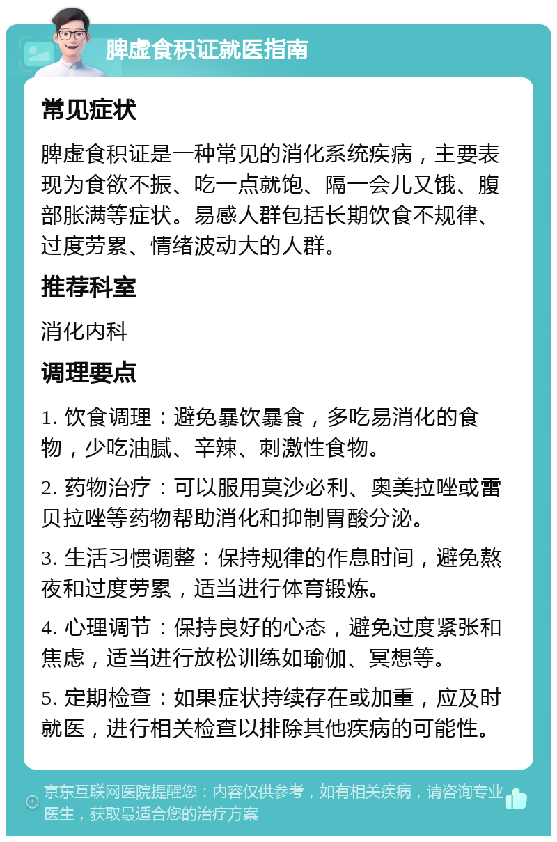 脾虚食积证就医指南 常见症状 脾虚食积证是一种常见的消化系统疾病，主要表现为食欲不振、吃一点就饱、隔一会儿又饿、腹部胀满等症状。易感人群包括长期饮食不规律、过度劳累、情绪波动大的人群。 推荐科室 消化内科 调理要点 1. 饮食调理：避免暴饮暴食，多吃易消化的食物，少吃油腻、辛辣、刺激性食物。 2. 药物治疗：可以服用莫沙必利、奥美拉唑或雷贝拉唑等药物帮助消化和抑制胃酸分泌。 3. 生活习惯调整：保持规律的作息时间，避免熬夜和过度劳累，适当进行体育锻炼。 4. 心理调节：保持良好的心态，避免过度紧张和焦虑，适当进行放松训练如瑜伽、冥想等。 5. 定期检查：如果症状持续存在或加重，应及时就医，进行相关检查以排除其他疾病的可能性。