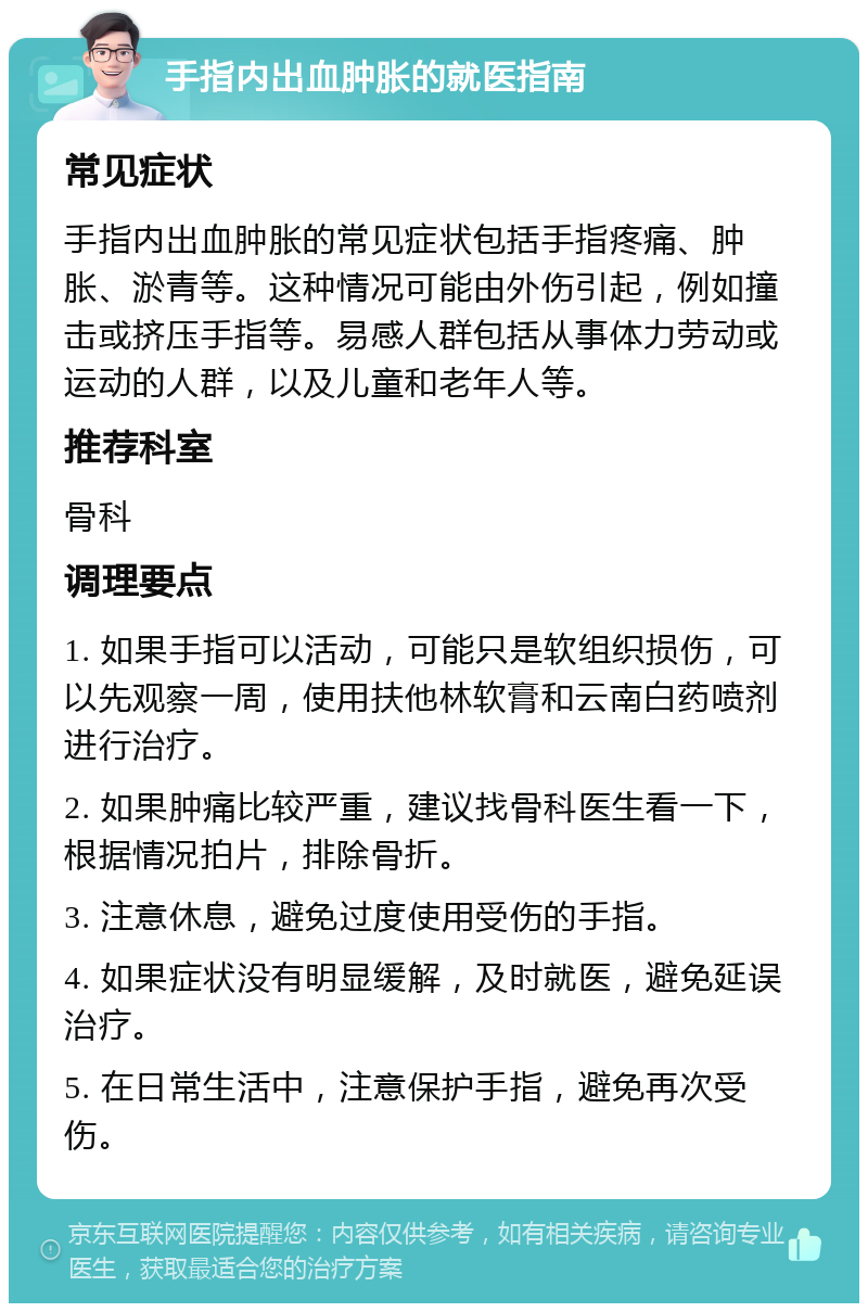 手指内出血肿胀的就医指南 常见症状 手指内出血肿胀的常见症状包括手指疼痛、肿胀、淤青等。这种情况可能由外伤引起，例如撞击或挤压手指等。易感人群包括从事体力劳动或运动的人群，以及儿童和老年人等。 推荐科室 骨科 调理要点 1. 如果手指可以活动，可能只是软组织损伤，可以先观察一周，使用扶他林软膏和云南白药喷剂进行治疗。 2. 如果肿痛比较严重，建议找骨科医生看一下，根据情况拍片，排除骨折。 3. 注意休息，避免过度使用受伤的手指。 4. 如果症状没有明显缓解，及时就医，避免延误治疗。 5. 在日常生活中，注意保护手指，避免再次受伤。