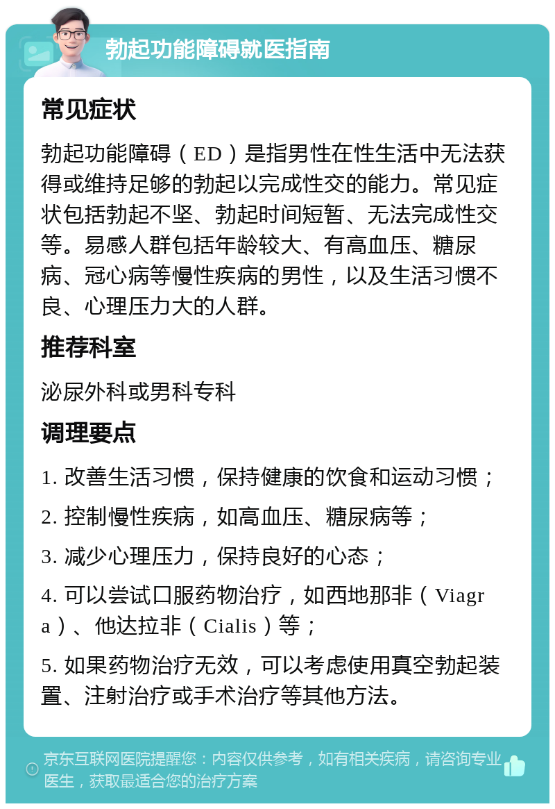 勃起功能障碍就医指南 常见症状 勃起功能障碍（ED）是指男性在性生活中无法获得或维持足够的勃起以完成性交的能力。常见症状包括勃起不坚、勃起时间短暂、无法完成性交等。易感人群包括年龄较大、有高血压、糖尿病、冠心病等慢性疾病的男性，以及生活习惯不良、心理压力大的人群。 推荐科室 泌尿外科或男科专科 调理要点 1. 改善生活习惯，保持健康的饮食和运动习惯； 2. 控制慢性疾病，如高血压、糖尿病等； 3. 减少心理压力，保持良好的心态； 4. 可以尝试口服药物治疗，如西地那非（Viagra）、他达拉非（Cialis）等； 5. 如果药物治疗无效，可以考虑使用真空勃起装置、注射治疗或手术治疗等其他方法。