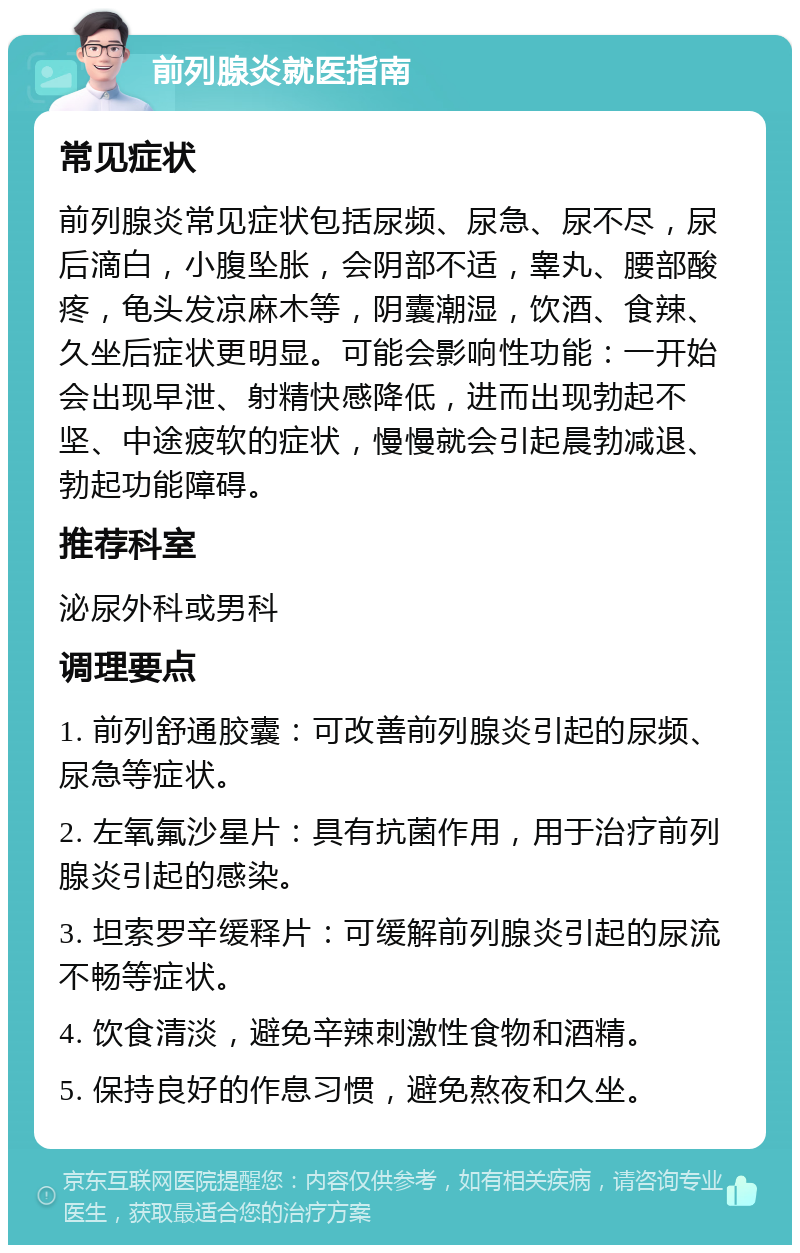 前列腺炎就医指南 常见症状 前列腺炎常见症状包括尿频、尿急、尿不尽，尿后滴白，小腹坠胀，会阴部不适，睾丸、腰部酸疼，龟头发凉麻木等，阴囊潮湿，饮酒、食辣、久坐后症状更明显。可能会影响性功能：一开始会出现早泄、射精快感降低，进而出现勃起不坚、中途疲软的症状，慢慢就会引起晨勃减退、勃起功能障碍。 推荐科室 泌尿外科或男科 调理要点 1. 前列舒通胶囊：可改善前列腺炎引起的尿频、尿急等症状。 2. 左氧氟沙星片：具有抗菌作用，用于治疗前列腺炎引起的感染。 3. 坦索罗辛缓释片：可缓解前列腺炎引起的尿流不畅等症状。 4. 饮食清淡，避免辛辣刺激性食物和酒精。 5. 保持良好的作息习惯，避免熬夜和久坐。