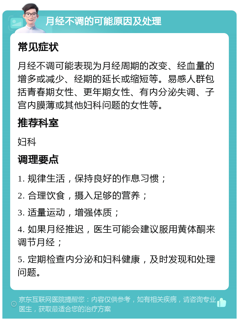 月经不调的可能原因及处理 常见症状 月经不调可能表现为月经周期的改变、经血量的增多或减少、经期的延长或缩短等。易感人群包括青春期女性、更年期女性、有内分泌失调、子宫内膜薄或其他妇科问题的女性等。 推荐科室 妇科 调理要点 1. 规律生活，保持良好的作息习惯； 2. 合理饮食，摄入足够的营养； 3. 适量运动，增强体质； 4. 如果月经推迟，医生可能会建议服用黄体酮来调节月经； 5. 定期检查内分泌和妇科健康，及时发现和处理问题。