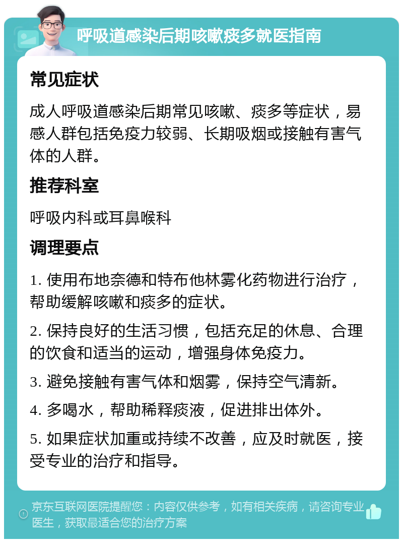 呼吸道感染后期咳嗽痰多就医指南 常见症状 成人呼吸道感染后期常见咳嗽、痰多等症状，易感人群包括免疫力较弱、长期吸烟或接触有害气体的人群。 推荐科室 呼吸内科或耳鼻喉科 调理要点 1. 使用布地奈德和特布他林雾化药物进行治疗，帮助缓解咳嗽和痰多的症状。 2. 保持良好的生活习惯，包括充足的休息、合理的饮食和适当的运动，增强身体免疫力。 3. 避免接触有害气体和烟雾，保持空气清新。 4. 多喝水，帮助稀释痰液，促进排出体外。 5. 如果症状加重或持续不改善，应及时就医，接受专业的治疗和指导。