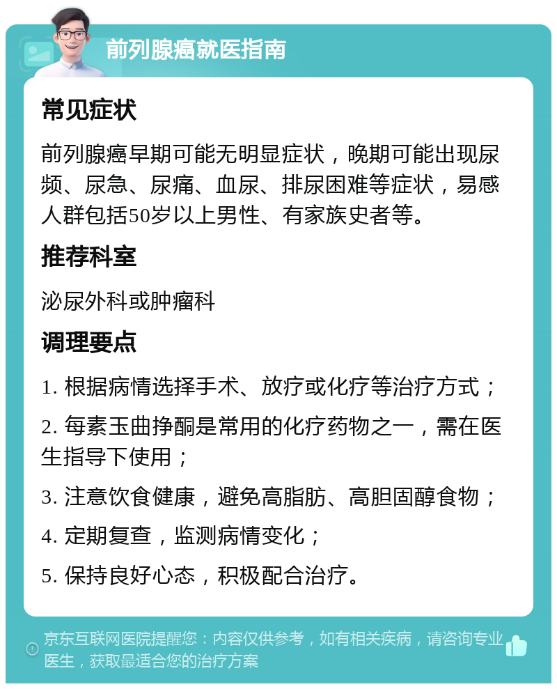 前列腺癌就医指南 常见症状 前列腺癌早期可能无明显症状，晚期可能出现尿频、尿急、尿痛、血尿、排尿困难等症状，易感人群包括50岁以上男性、有家族史者等。 推荐科室 泌尿外科或肿瘤科 调理要点 1. 根据病情选择手术、放疗或化疗等治疗方式； 2. 每素玉曲挣酮是常用的化疗药物之一，需在医生指导下使用； 3. 注意饮食健康，避免高脂肪、高胆固醇食物； 4. 定期复查，监测病情变化； 5. 保持良好心态，积极配合治疗。