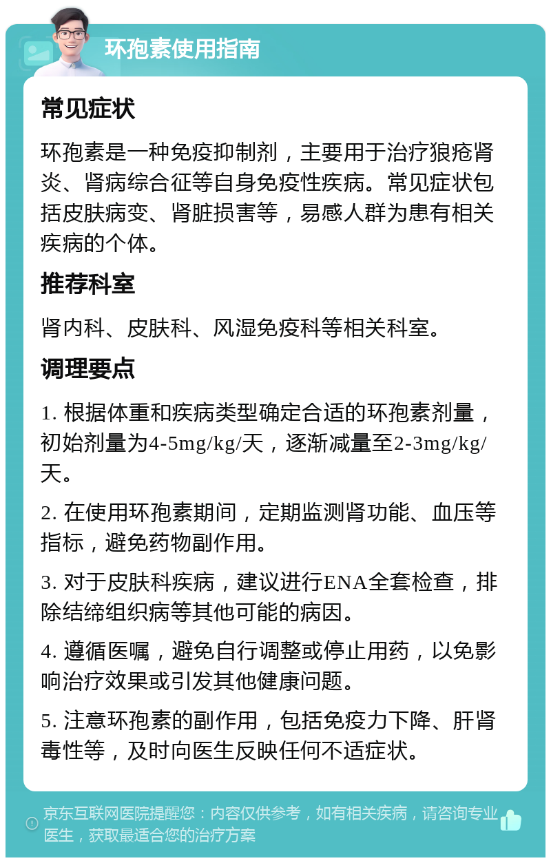 环孢素使用指南 常见症状 环孢素是一种免疫抑制剂，主要用于治疗狼疮肾炎、肾病综合征等自身免疫性疾病。常见症状包括皮肤病变、肾脏损害等，易感人群为患有相关疾病的个体。 推荐科室 肾内科、皮肤科、风湿免疫科等相关科室。 调理要点 1. 根据体重和疾病类型确定合适的环孢素剂量，初始剂量为4-5mg/kg/天，逐渐减量至2-3mg/kg/天。 2. 在使用环孢素期间，定期监测肾功能、血压等指标，避免药物副作用。 3. 对于皮肤科疾病，建议进行ENA全套检查，排除结缔组织病等其他可能的病因。 4. 遵循医嘱，避免自行调整或停止用药，以免影响治疗效果或引发其他健康问题。 5. 注意环孢素的副作用，包括免疫力下降、肝肾毒性等，及时向医生反映任何不适症状。