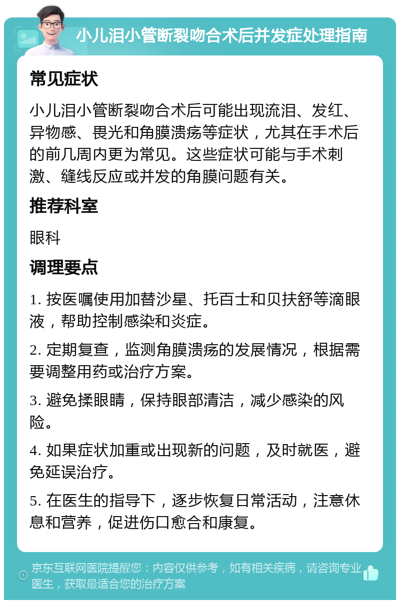 小儿泪小管断裂吻合术后并发症处理指南 常见症状 小儿泪小管断裂吻合术后可能出现流泪、发红、异物感、畏光和角膜溃疡等症状，尤其在手术后的前几周内更为常见。这些症状可能与手术刺激、缝线反应或并发的角膜问题有关。 推荐科室 眼科 调理要点 1. 按医嘱使用加替沙星、托百士和贝扶舒等滴眼液，帮助控制感染和炎症。 2. 定期复查，监测角膜溃疡的发展情况，根据需要调整用药或治疗方案。 3. 避免揉眼睛，保持眼部清洁，减少感染的风险。 4. 如果症状加重或出现新的问题，及时就医，避免延误治疗。 5. 在医生的指导下，逐步恢复日常活动，注意休息和营养，促进伤口愈合和康复。