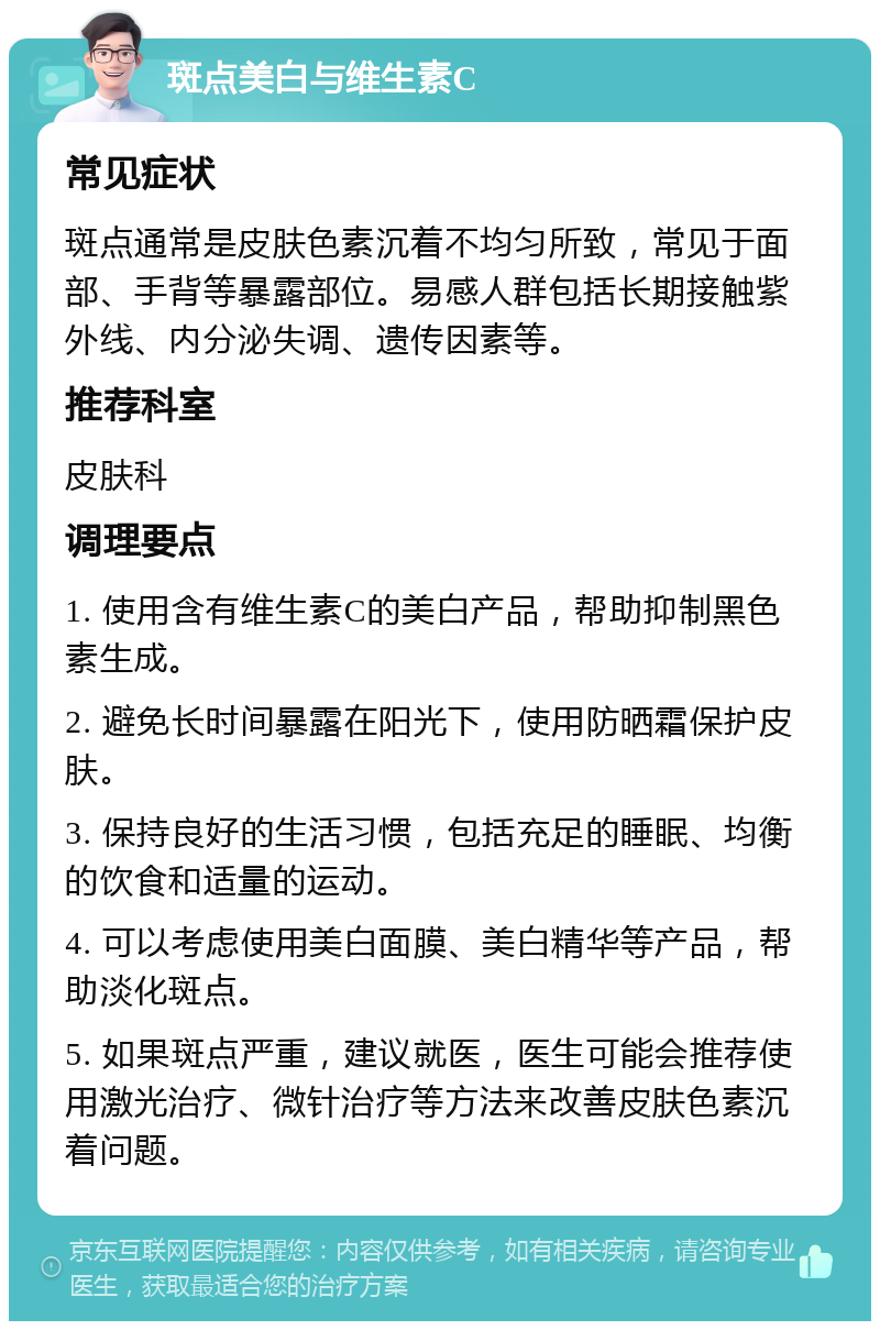 斑点美白与维生素C 常见症状 斑点通常是皮肤色素沉着不均匀所致，常见于面部、手背等暴露部位。易感人群包括长期接触紫外线、内分泌失调、遗传因素等。 推荐科室 皮肤科 调理要点 1. 使用含有维生素C的美白产品，帮助抑制黑色素生成。 2. 避免长时间暴露在阳光下，使用防晒霜保护皮肤。 3. 保持良好的生活习惯，包括充足的睡眠、均衡的饮食和适量的运动。 4. 可以考虑使用美白面膜、美白精华等产品，帮助淡化斑点。 5. 如果斑点严重，建议就医，医生可能会推荐使用激光治疗、微针治疗等方法来改善皮肤色素沉着问题。