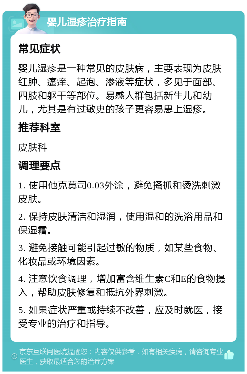 婴儿湿疹治疗指南 常见症状 婴儿湿疹是一种常见的皮肤病，主要表现为皮肤红肿、瘙痒、起泡、渗液等症状，多见于面部、四肢和躯干等部位。易感人群包括新生儿和幼儿，尤其是有过敏史的孩子更容易患上湿疹。 推荐科室 皮肤科 调理要点 1. 使用他克莫司0.03外涂，避免搔抓和烫洗刺激皮肤。 2. 保持皮肤清洁和湿润，使用温和的洗浴用品和保湿霜。 3. 避免接触可能引起过敏的物质，如某些食物、化妆品或环境因素。 4. 注意饮食调理，增加富含维生素C和E的食物摄入，帮助皮肤修复和抵抗外界刺激。 5. 如果症状严重或持续不改善，应及时就医，接受专业的治疗和指导。