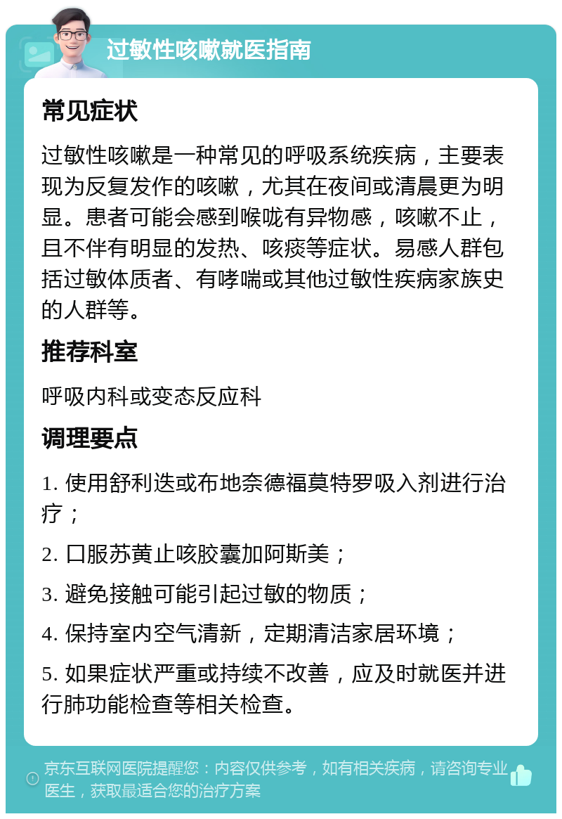 过敏性咳嗽就医指南 常见症状 过敏性咳嗽是一种常见的呼吸系统疾病，主要表现为反复发作的咳嗽，尤其在夜间或清晨更为明显。患者可能会感到喉咙有异物感，咳嗽不止，且不伴有明显的发热、咳痰等症状。易感人群包括过敏体质者、有哮喘或其他过敏性疾病家族史的人群等。 推荐科室 呼吸内科或变态反应科 调理要点 1. 使用舒利迭或布地奈德福莫特罗吸入剂进行治疗； 2. 口服苏黄止咳胶囊加阿斯美； 3. 避免接触可能引起过敏的物质； 4. 保持室内空气清新，定期清洁家居环境； 5. 如果症状严重或持续不改善，应及时就医并进行肺功能检查等相关检查。