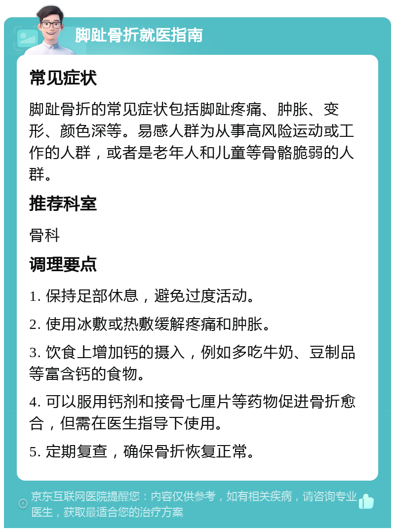 脚趾骨折就医指南 常见症状 脚趾骨折的常见症状包括脚趾疼痛、肿胀、变形、颜色深等。易感人群为从事高风险运动或工作的人群，或者是老年人和儿童等骨骼脆弱的人群。 推荐科室 骨科 调理要点 1. 保持足部休息，避免过度活动。 2. 使用冰敷或热敷缓解疼痛和肿胀。 3. 饮食上增加钙的摄入，例如多吃牛奶、豆制品等富含钙的食物。 4. 可以服用钙剂和接骨七厘片等药物促进骨折愈合，但需在医生指导下使用。 5. 定期复查，确保骨折恢复正常。