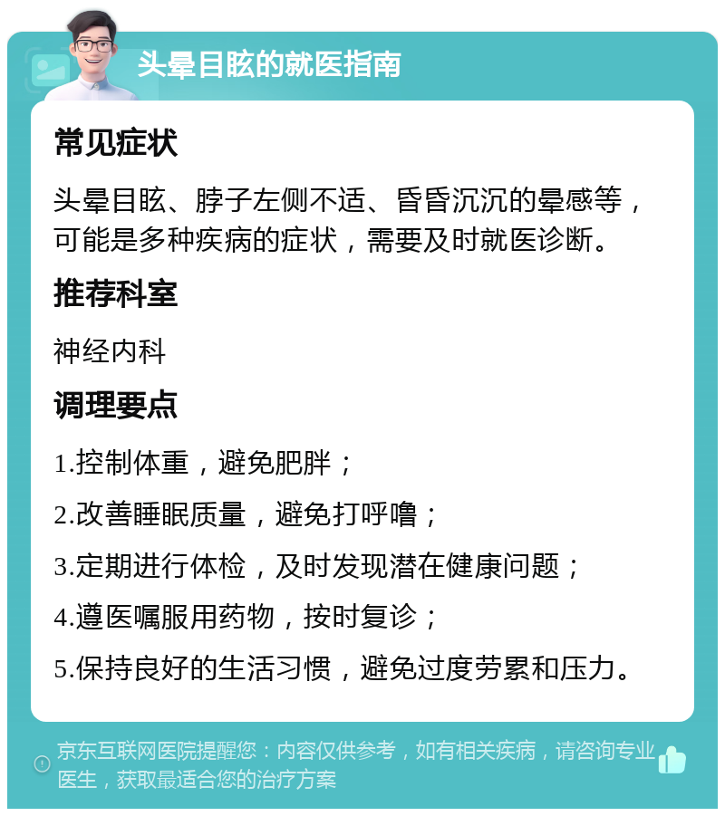 头晕目眩的就医指南 常见症状 头晕目眩、脖子左侧不适、昏昏沉沉的晕感等，可能是多种疾病的症状，需要及时就医诊断。 推荐科室 神经内科 调理要点 1.控制体重，避免肥胖； 2.改善睡眠质量，避免打呼噜； 3.定期进行体检，及时发现潜在健康问题； 4.遵医嘱服用药物，按时复诊； 5.保持良好的生活习惯，避免过度劳累和压力。