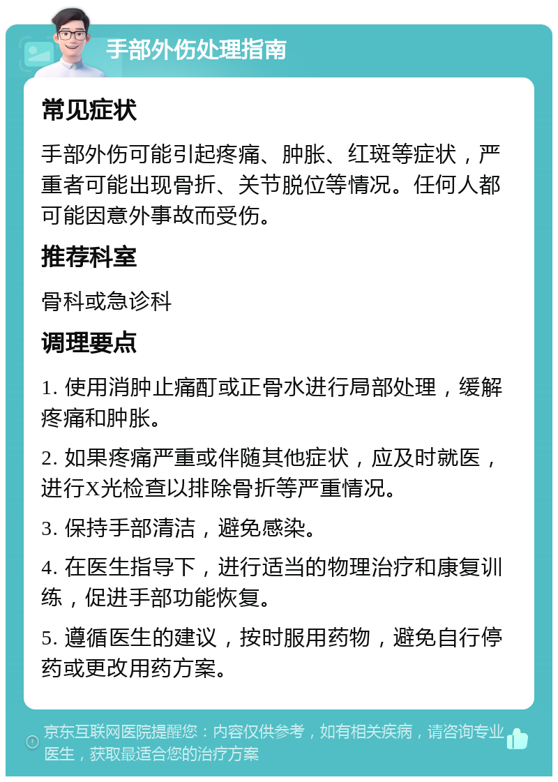 手部外伤处理指南 常见症状 手部外伤可能引起疼痛、肿胀、红斑等症状，严重者可能出现骨折、关节脱位等情况。任何人都可能因意外事故而受伤。 推荐科室 骨科或急诊科 调理要点 1. 使用消肿止痛酊或正骨水进行局部处理，缓解疼痛和肿胀。 2. 如果疼痛严重或伴随其他症状，应及时就医，进行X光检查以排除骨折等严重情况。 3. 保持手部清洁，避免感染。 4. 在医生指导下，进行适当的物理治疗和康复训练，促进手部功能恢复。 5. 遵循医生的建议，按时服用药物，避免自行停药或更改用药方案。