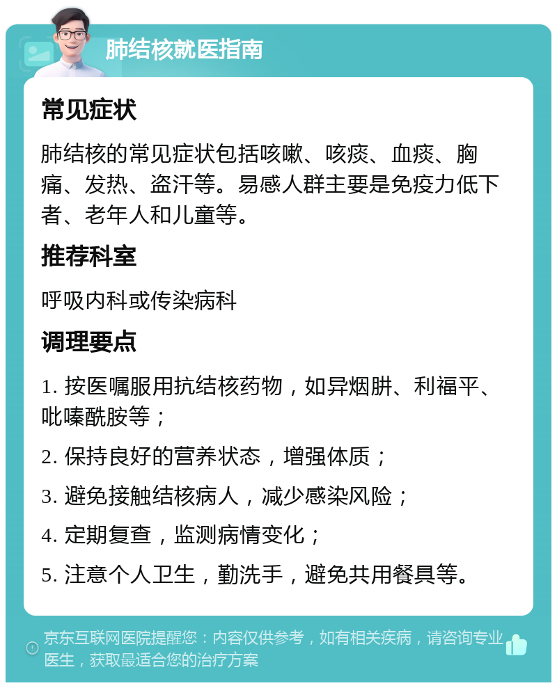 肺结核就医指南 常见症状 肺结核的常见症状包括咳嗽、咳痰、血痰、胸痛、发热、盗汗等。易感人群主要是免疫力低下者、老年人和儿童等。 推荐科室 呼吸内科或传染病科 调理要点 1. 按医嘱服用抗结核药物，如异烟肼、利福平、吡嗪酰胺等； 2. 保持良好的营养状态，增强体质； 3. 避免接触结核病人，减少感染风险； 4. 定期复查，监测病情变化； 5. 注意个人卫生，勤洗手，避免共用餐具等。