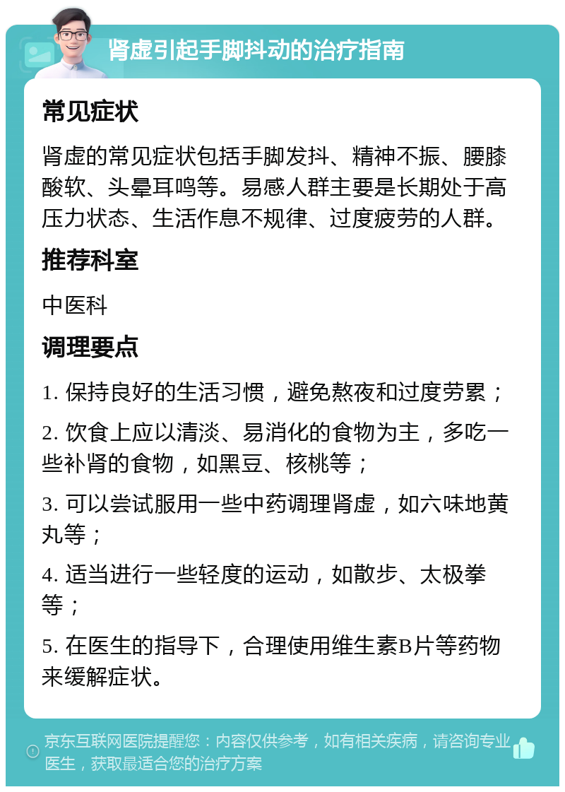 肾虚引起手脚抖动的治疗指南 常见症状 肾虚的常见症状包括手脚发抖、精神不振、腰膝酸软、头晕耳鸣等。易感人群主要是长期处于高压力状态、生活作息不规律、过度疲劳的人群。 推荐科室 中医科 调理要点 1. 保持良好的生活习惯，避免熬夜和过度劳累； 2. 饮食上应以清淡、易消化的食物为主，多吃一些补肾的食物，如黑豆、核桃等； 3. 可以尝试服用一些中药调理肾虚，如六味地黄丸等； 4. 适当进行一些轻度的运动，如散步、太极拳等； 5. 在医生的指导下，合理使用维生素B片等药物来缓解症状。