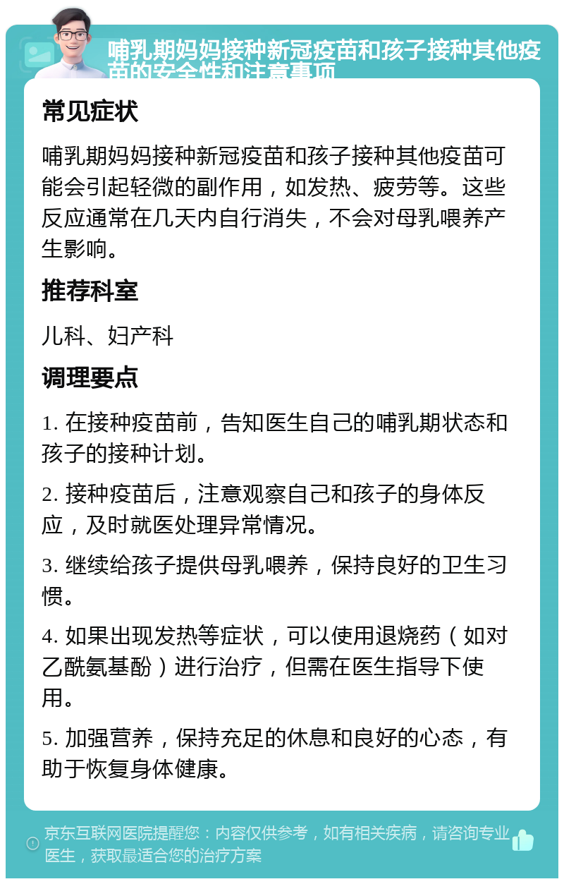 哺乳期妈妈接种新冠疫苗和孩子接种其他疫苗的安全性和注意事项 常见症状 哺乳期妈妈接种新冠疫苗和孩子接种其他疫苗可能会引起轻微的副作用，如发热、疲劳等。这些反应通常在几天内自行消失，不会对母乳喂养产生影响。 推荐科室 儿科、妇产科 调理要点 1. 在接种疫苗前，告知医生自己的哺乳期状态和孩子的接种计划。 2. 接种疫苗后，注意观察自己和孩子的身体反应，及时就医处理异常情况。 3. 继续给孩子提供母乳喂养，保持良好的卫生习惯。 4. 如果出现发热等症状，可以使用退烧药（如对乙酰氨基酚）进行治疗，但需在医生指导下使用。 5. 加强营养，保持充足的休息和良好的心态，有助于恢复身体健康。