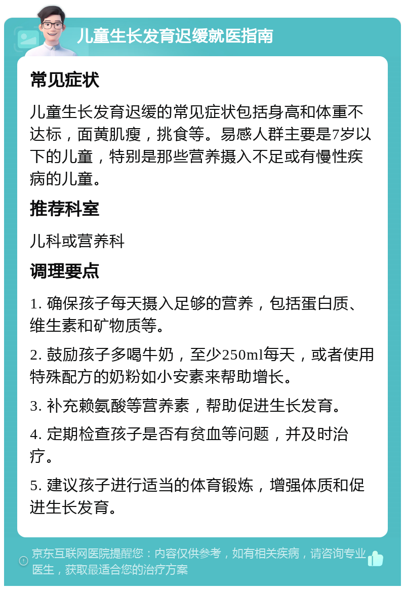 儿童生长发育迟缓就医指南 常见症状 儿童生长发育迟缓的常见症状包括身高和体重不达标，面黄肌瘦，挑食等。易感人群主要是7岁以下的儿童，特别是那些营养摄入不足或有慢性疾病的儿童。 推荐科室 儿科或营养科 调理要点 1. 确保孩子每天摄入足够的营养，包括蛋白质、维生素和矿物质等。 2. 鼓励孩子多喝牛奶，至少250ml每天，或者使用特殊配方的奶粉如小安素来帮助增长。 3. 补充赖氨酸等营养素，帮助促进生长发育。 4. 定期检查孩子是否有贫血等问题，并及时治疗。 5. 建议孩子进行适当的体育锻炼，增强体质和促进生长发育。