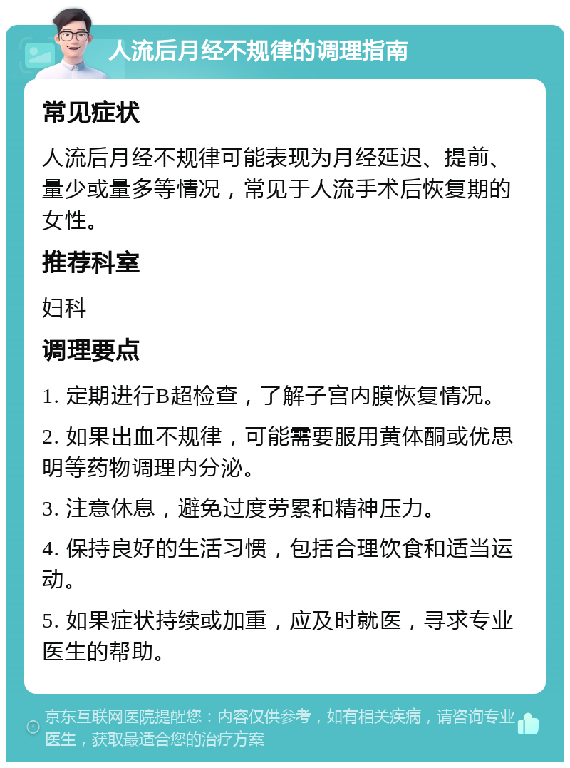 人流后月经不规律的调理指南 常见症状 人流后月经不规律可能表现为月经延迟、提前、量少或量多等情况，常见于人流手术后恢复期的女性。 推荐科室 妇科 调理要点 1. 定期进行B超检查，了解子宫内膜恢复情况。 2. 如果出血不规律，可能需要服用黄体酮或优思明等药物调理内分泌。 3. 注意休息，避免过度劳累和精神压力。 4. 保持良好的生活习惯，包括合理饮食和适当运动。 5. 如果症状持续或加重，应及时就医，寻求专业医生的帮助。