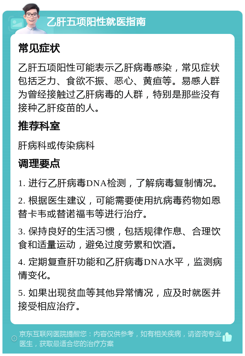 乙肝五项阳性就医指南 常见症状 乙肝五项阳性可能表示乙肝病毒感染，常见症状包括乏力、食欲不振、恶心、黄疸等。易感人群为曾经接触过乙肝病毒的人群，特别是那些没有接种乙肝疫苗的人。 推荐科室 肝病科或传染病科 调理要点 1. 进行乙肝病毒DNA检测，了解病毒复制情况。 2. 根据医生建议，可能需要使用抗病毒药物如恩替卡韦或替诺福韦等进行治疗。 3. 保持良好的生活习惯，包括规律作息、合理饮食和适量运动，避免过度劳累和饮酒。 4. 定期复查肝功能和乙肝病毒DNA水平，监测病情变化。 5. 如果出现贫血等其他异常情况，应及时就医并接受相应治疗。