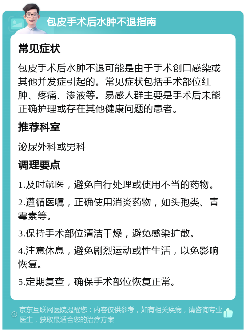 包皮手术后水肿不退指南 常见症状 包皮手术后水肿不退可能是由于手术创口感染或其他并发症引起的。常见症状包括手术部位红肿、疼痛、渗液等。易感人群主要是手术后未能正确护理或存在其他健康问题的患者。 推荐科室 泌尿外科或男科 调理要点 1.及时就医，避免自行处理或使用不当的药物。 2.遵循医嘱，正确使用消炎药物，如头孢类、青霉素等。 3.保持手术部位清洁干燥，避免感染扩散。 4.注意休息，避免剧烈运动或性生活，以免影响恢复。 5.定期复查，确保手术部位恢复正常。