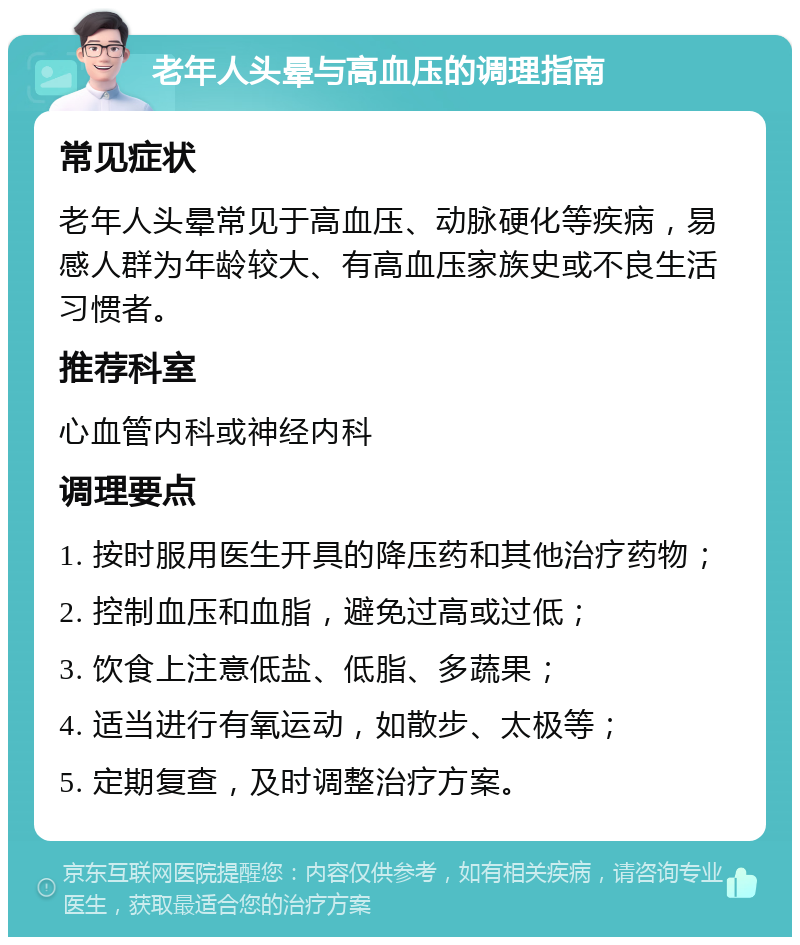 老年人头晕与高血压的调理指南 常见症状 老年人头晕常见于高血压、动脉硬化等疾病，易感人群为年龄较大、有高血压家族史或不良生活习惯者。 推荐科室 心血管内科或神经内科 调理要点 1. 按时服用医生开具的降压药和其他治疗药物； 2. 控制血压和血脂，避免过高或过低； 3. 饮食上注意低盐、低脂、多蔬果； 4. 适当进行有氧运动，如散步、太极等； 5. 定期复查，及时调整治疗方案。