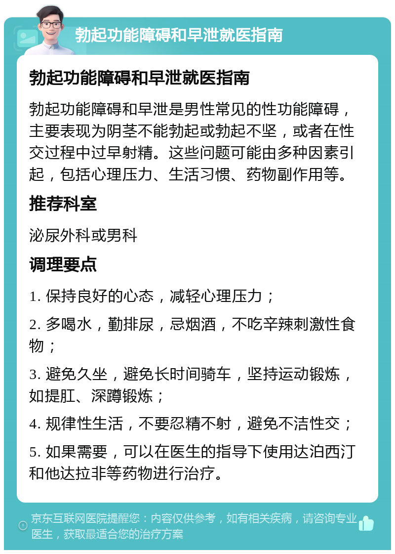 勃起功能障碍和早泄就医指南 勃起功能障碍和早泄就医指南 勃起功能障碍和早泄是男性常见的性功能障碍，主要表现为阴茎不能勃起或勃起不坚，或者在性交过程中过早射精。这些问题可能由多种因素引起，包括心理压力、生活习惯、药物副作用等。 推荐科室 泌尿外科或男科 调理要点 1. 保持良好的心态，减轻心理压力； 2. 多喝水，勤排尿，忌烟酒，不吃辛辣刺激性食物； 3. 避免久坐，避免长时间骑车，坚持运动锻炼，如提肛、深蹲锻炼； 4. 规律性生活，不要忍精不射，避免不洁性交； 5. 如果需要，可以在医生的指导下使用达泊西汀和他达拉非等药物进行治疗。