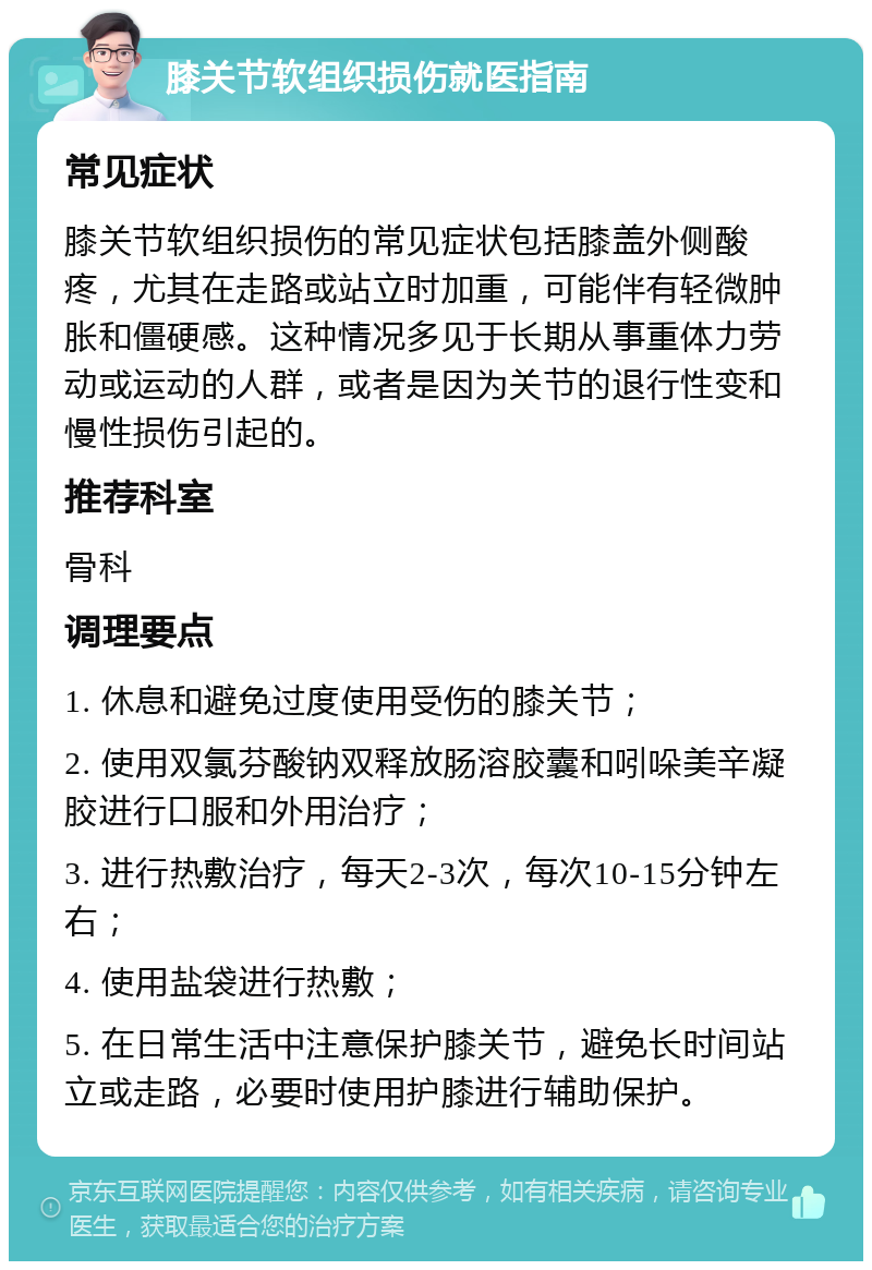 膝关节软组织损伤就医指南 常见症状 膝关节软组织损伤的常见症状包括膝盖外侧酸疼，尤其在走路或站立时加重，可能伴有轻微肿胀和僵硬感。这种情况多见于长期从事重体力劳动或运动的人群，或者是因为关节的退行性变和慢性损伤引起的。 推荐科室 骨科 调理要点 1. 休息和避免过度使用受伤的膝关节； 2. 使用双氯芬酸钠双释放肠溶胶囊和吲哚美辛凝胶进行口服和外用治疗； 3. 进行热敷治疗，每天2-3次，每次10-15分钟左右； 4. 使用盐袋进行热敷； 5. 在日常生活中注意保护膝关节，避免长时间站立或走路，必要时使用护膝进行辅助保护。