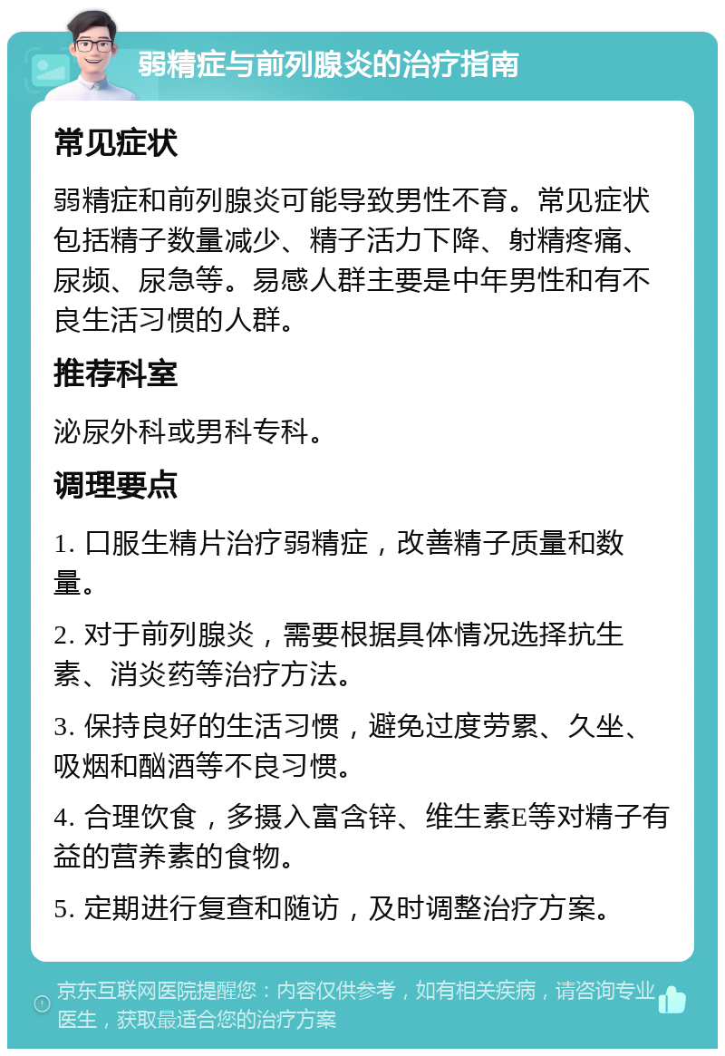 弱精症与前列腺炎的治疗指南 常见症状 弱精症和前列腺炎可能导致男性不育。常见症状包括精子数量减少、精子活力下降、射精疼痛、尿频、尿急等。易感人群主要是中年男性和有不良生活习惯的人群。 推荐科室 泌尿外科或男科专科。 调理要点 1. 口服生精片治疗弱精症，改善精子质量和数量。 2. 对于前列腺炎，需要根据具体情况选择抗生素、消炎药等治疗方法。 3. 保持良好的生活习惯，避免过度劳累、久坐、吸烟和酗酒等不良习惯。 4. 合理饮食，多摄入富含锌、维生素E等对精子有益的营养素的食物。 5. 定期进行复查和随访，及时调整治疗方案。