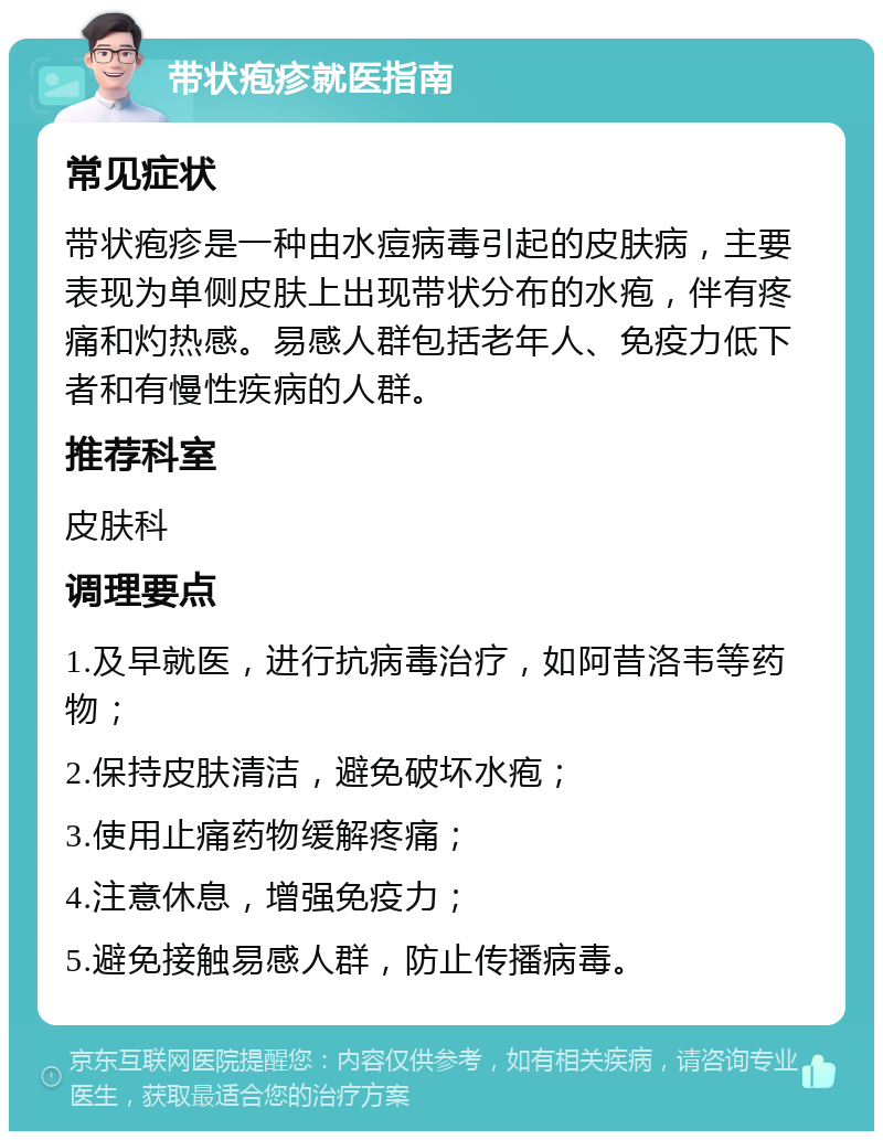 带状疱疹就医指南 常见症状 带状疱疹是一种由水痘病毒引起的皮肤病，主要表现为单侧皮肤上出现带状分布的水疱，伴有疼痛和灼热感。易感人群包括老年人、免疫力低下者和有慢性疾病的人群。 推荐科室 皮肤科 调理要点 1.及早就医，进行抗病毒治疗，如阿昔洛韦等药物； 2.保持皮肤清洁，避免破坏水疱； 3.使用止痛药物缓解疼痛； 4.注意休息，增强免疫力； 5.避免接触易感人群，防止传播病毒。