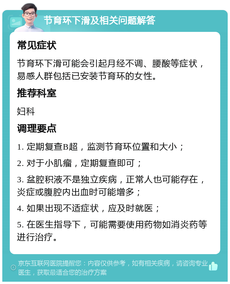 节育环下滑及相关问题解答 常见症状 节育环下滑可能会引起月经不调、腰酸等症状，易感人群包括已安装节育环的女性。 推荐科室 妇科 调理要点 1. 定期复查B超，监测节育环位置和大小； 2. 对于小肌瘤，定期复查即可； 3. 盆腔积液不是独立疾病，正常人也可能存在，炎症或腹腔内出血时可能增多； 4. 如果出现不适症状，应及时就医； 5. 在医生指导下，可能需要使用药物如消炎药等进行治疗。