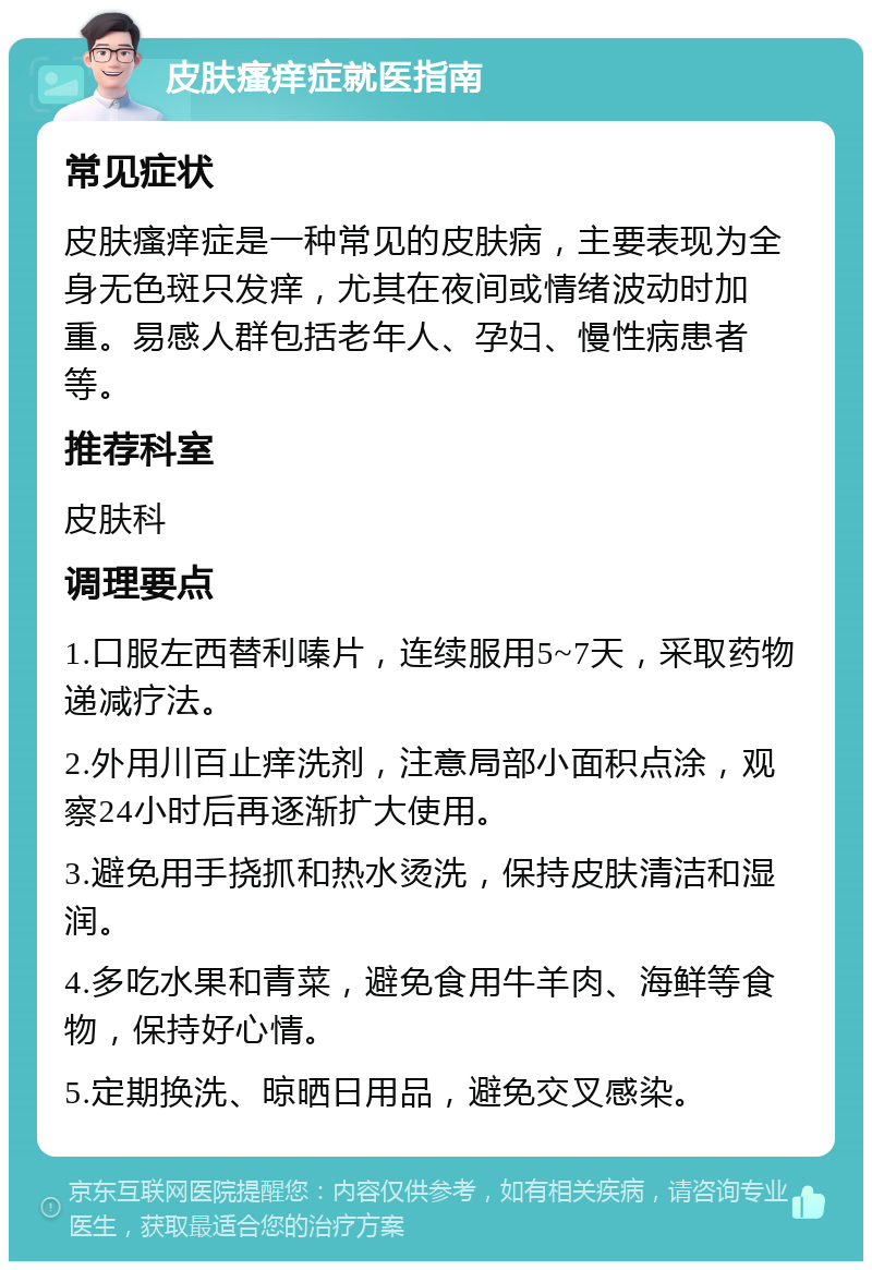 皮肤瘙痒症就医指南 常见症状 皮肤瘙痒症是一种常见的皮肤病，主要表现为全身无色斑只发痒，尤其在夜间或情绪波动时加重。易感人群包括老年人、孕妇、慢性病患者等。 推荐科室 皮肤科 调理要点 1.口服左西替利嗪片，连续服用5~7天，采取药物递减疗法。 2.外用川百止痒洗剂，注意局部小面积点涂，观察24小时后再逐渐扩大使用。 3.避免用手挠抓和热水烫洗，保持皮肤清洁和湿润。 4.多吃水果和青菜，避免食用牛羊肉、海鲜等食物，保持好心情。 5.定期换洗、晾晒日用品，避免交叉感染。