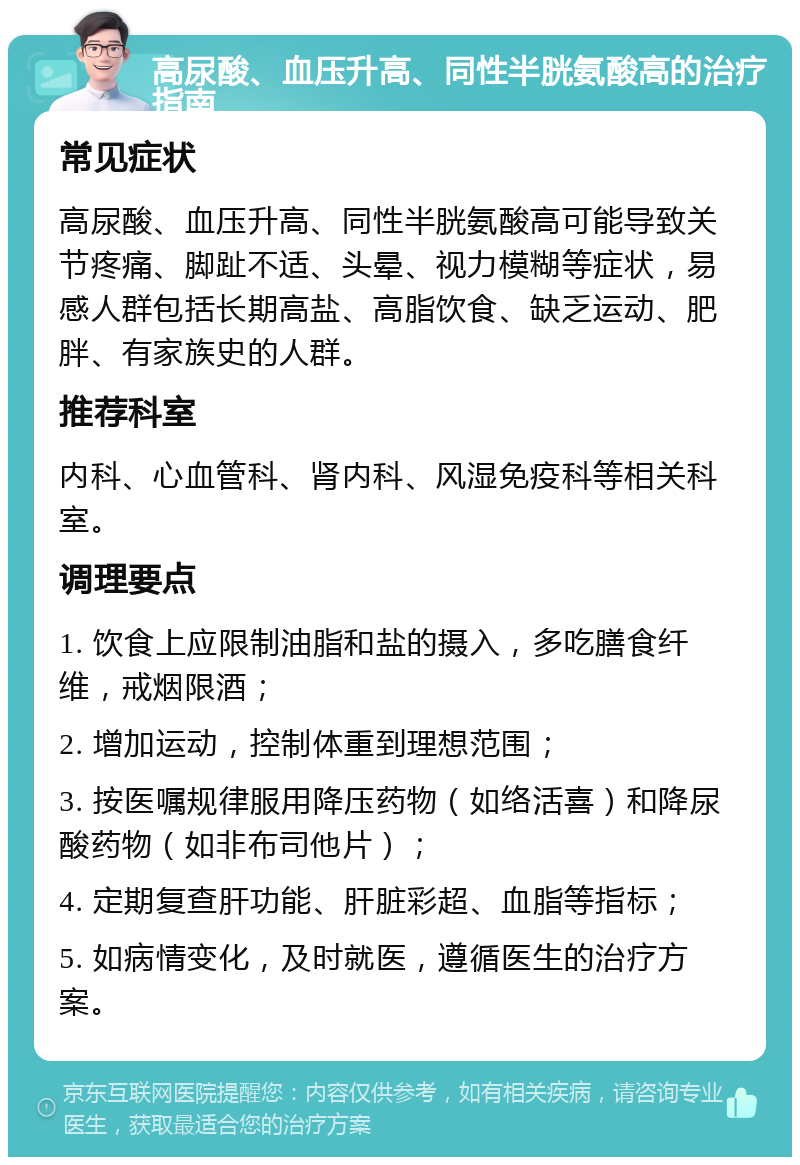 高尿酸、血压升高、同性半胱氨酸高的治疗指南 常见症状 高尿酸、血压升高、同性半胱氨酸高可能导致关节疼痛、脚趾不适、头晕、视力模糊等症状，易感人群包括长期高盐、高脂饮食、缺乏运动、肥胖、有家族史的人群。 推荐科室 内科、心血管科、肾内科、风湿免疫科等相关科室。 调理要点 1. 饮食上应限制油脂和盐的摄入，多吃膳食纤维，戒烟限酒； 2. 增加运动，控制体重到理想范围； 3. 按医嘱规律服用降压药物（如络活喜）和降尿酸药物（如非布司他片）； 4. 定期复查肝功能、肝脏彩超、血脂等指标； 5. 如病情变化，及时就医，遵循医生的治疗方案。