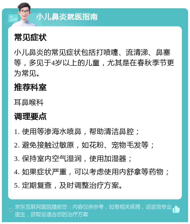 小儿鼻炎就医指南 常见症状 小儿鼻炎的常见症状包括打喷嚏、流清涕、鼻塞等，多见于4岁以上的儿童，尤其是在春秋季节更为常见。 推荐科室 耳鼻喉科 调理要点 1. 使用等渗海水喷鼻，帮助清洁鼻腔； 2. 避免接触过敏原，如花粉、宠物毛发等； 3. 保持室内空气湿润，使用加湿器； 4. 如果症状严重，可以考虑使用内舒拿等药物； 5. 定期复查，及时调整治疗方案。