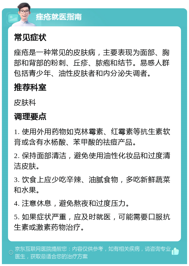 痤疮就医指南 常见症状 痤疮是一种常见的皮肤病，主要表现为面部、胸部和背部的粉刺、丘疹、脓疱和结节。易感人群包括青少年、油性皮肤者和内分泌失调者。 推荐科室 皮肤科 调理要点 1. 使用外用药物如克林霉素、红霉素等抗生素软膏或含有水杨酸、苯甲酸的祛痘产品。 2. 保持面部清洁，避免使用油性化妆品和过度清洁皮肤。 3. 饮食上应少吃辛辣、油腻食物，多吃新鲜蔬菜和水果。 4. 注意休息，避免熬夜和过度压力。 5. 如果症状严重，应及时就医，可能需要口服抗生素或激素药物治疗。