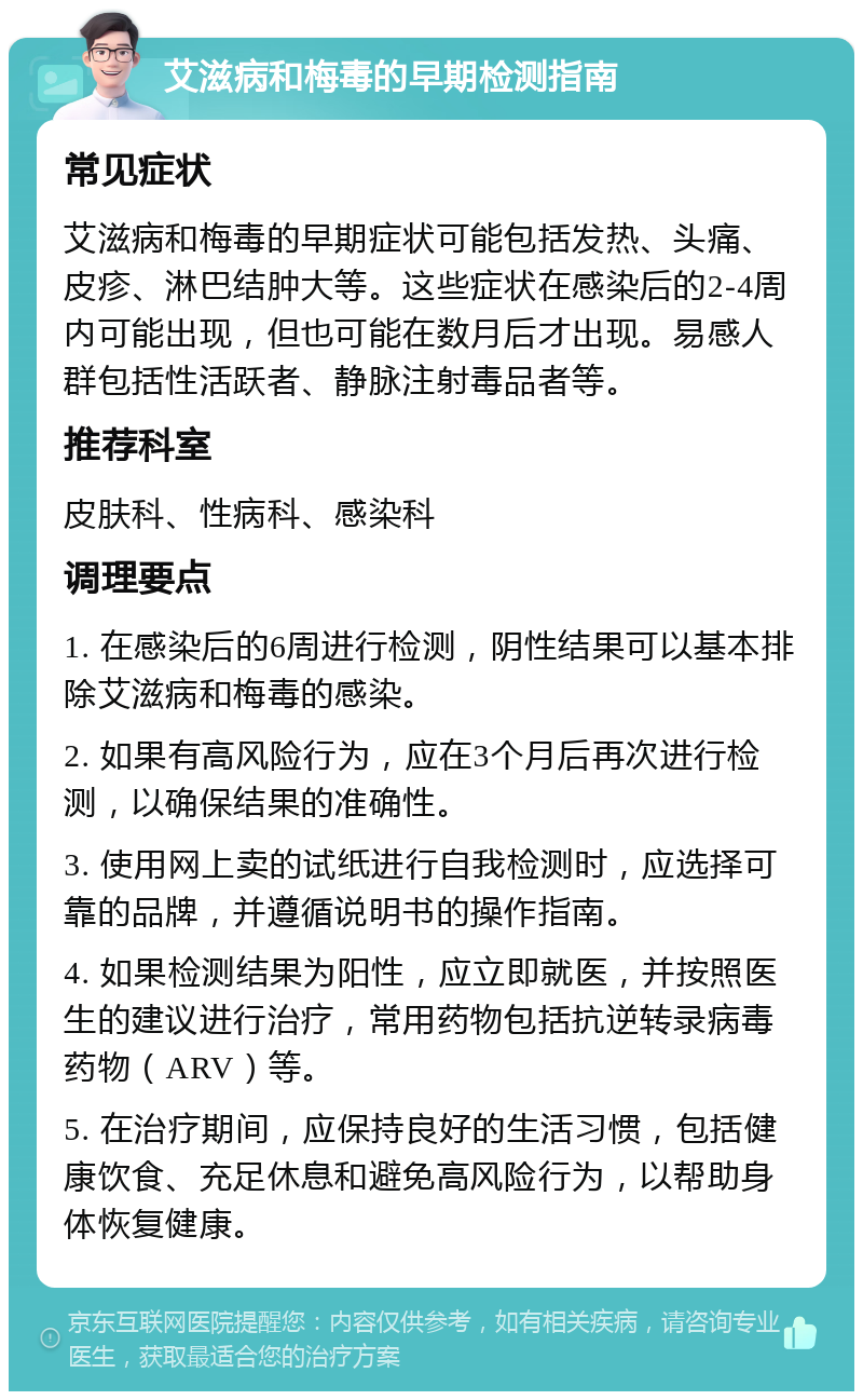 艾滋病和梅毒的早期检测指南 常见症状 艾滋病和梅毒的早期症状可能包括发热、头痛、皮疹、淋巴结肿大等。这些症状在感染后的2-4周内可能出现，但也可能在数月后才出现。易感人群包括性活跃者、静脉注射毒品者等。 推荐科室 皮肤科、性病科、感染科 调理要点 1. 在感染后的6周进行检测，阴性结果可以基本排除艾滋病和梅毒的感染。 2. 如果有高风险行为，应在3个月后再次进行检测，以确保结果的准确性。 3. 使用网上卖的试纸进行自我检测时，应选择可靠的品牌，并遵循说明书的操作指南。 4. 如果检测结果为阳性，应立即就医，并按照医生的建议进行治疗，常用药物包括抗逆转录病毒药物（ARV）等。 5. 在治疗期间，应保持良好的生活习惯，包括健康饮食、充足休息和避免高风险行为，以帮助身体恢复健康。