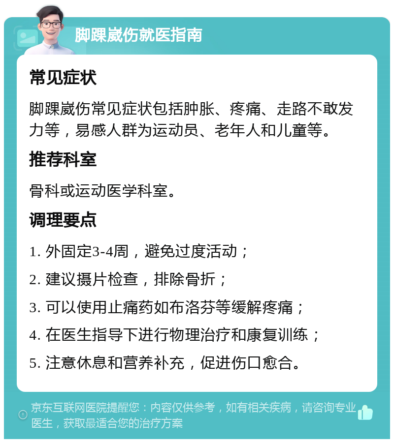 脚踝崴伤就医指南 常见症状 脚踝崴伤常见症状包括肿胀、疼痛、走路不敢发力等，易感人群为运动员、老年人和儿童等。 推荐科室 骨科或运动医学科室。 调理要点 1. 外固定3-4周，避免过度活动； 2. 建议摄片检查，排除骨折； 3. 可以使用止痛药如布洛芬等缓解疼痛； 4. 在医生指导下进行物理治疗和康复训练； 5. 注意休息和营养补充，促进伤口愈合。