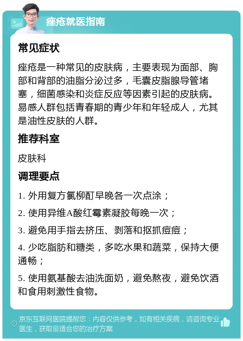 痤疮就医指南 常见症状 痤疮是一种常见的皮肤病，主要表现为面部、胸部和背部的油脂分泌过多，毛囊皮脂腺导管堵塞，细菌感染和炎症反应等因素引起的皮肤病。易感人群包括青春期的青少年和年轻成人，尤其是油性皮肤的人群。 推荐科室 皮肤科 调理要点 1. 外用复方氯柳酊早晚各一次点涂； 2. 使用异维A酸红霉素凝胶每晚一次； 3. 避免用手指去挤压、剥落和抠抓痘痘； 4. 少吃脂肪和糖类，多吃水果和蔬菜，保持大便通畅； 5. 使用氨基酸去油洗面奶，避免熬夜，避免饮酒和食用刺激性食物。