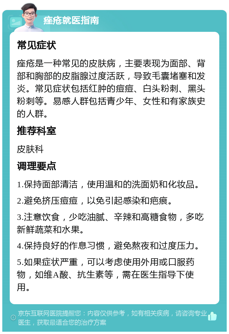 痤疮就医指南 常见症状 痤疮是一种常见的皮肤病，主要表现为面部、背部和胸部的皮脂腺过度活跃，导致毛囊堵塞和发炎。常见症状包括红肿的痘痘、白头粉刺、黑头粉刺等。易感人群包括青少年、女性和有家族史的人群。 推荐科室 皮肤科 调理要点 1.保持面部清洁，使用温和的洗面奶和化妆品。 2.避免挤压痘痘，以免引起感染和疤痕。 3.注意饮食，少吃油腻、辛辣和高糖食物，多吃新鲜蔬菜和水果。 4.保持良好的作息习惯，避免熬夜和过度压力。 5.如果症状严重，可以考虑使用外用或口服药物，如维A酸、抗生素等，需在医生指导下使用。