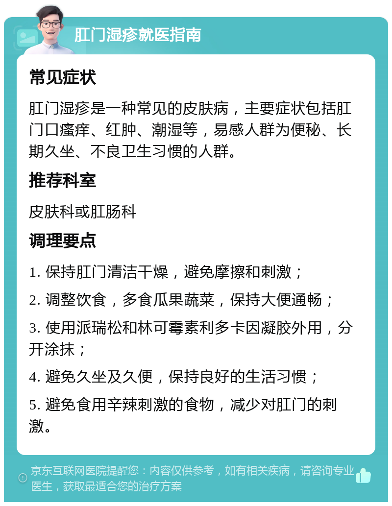 肛门湿疹就医指南 常见症状 肛门湿疹是一种常见的皮肤病，主要症状包括肛门口瘙痒、红肿、潮湿等，易感人群为便秘、长期久坐、不良卫生习惯的人群。 推荐科室 皮肤科或肛肠科 调理要点 1. 保持肛门清洁干燥，避免摩擦和刺激； 2. 调整饮食，多食瓜果蔬菜，保持大便通畅； 3. 使用派瑞松和林可霉素利多卡因凝胶外用，分开涂抹； 4. 避免久坐及久便，保持良好的生活习惯； 5. 避免食用辛辣刺激的食物，减少对肛门的刺激。