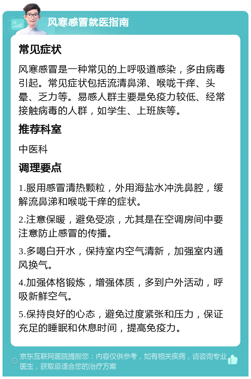 风寒感冒就医指南 常见症状 风寒感冒是一种常见的上呼吸道感染，多由病毒引起。常见症状包括流清鼻涕、喉咙干痒、头晕、乏力等。易感人群主要是免疫力较低、经常接触病毒的人群，如学生、上班族等。 推荐科室 中医科 调理要点 1.服用感冒清热颗粒，外用海盐水冲洗鼻腔，缓解流鼻涕和喉咙干痒的症状。 2.注意保暖，避免受凉，尤其是在空调房间中要注意防止感冒的传播。 3.多喝白开水，保持室内空气清新，加强室内通风换气。 4.加强体格锻炼，增强体质，多到户外活动，呼吸新鲜空气。 5.保持良好的心态，避免过度紧张和压力，保证充足的睡眠和休息时间，提高免疫力。