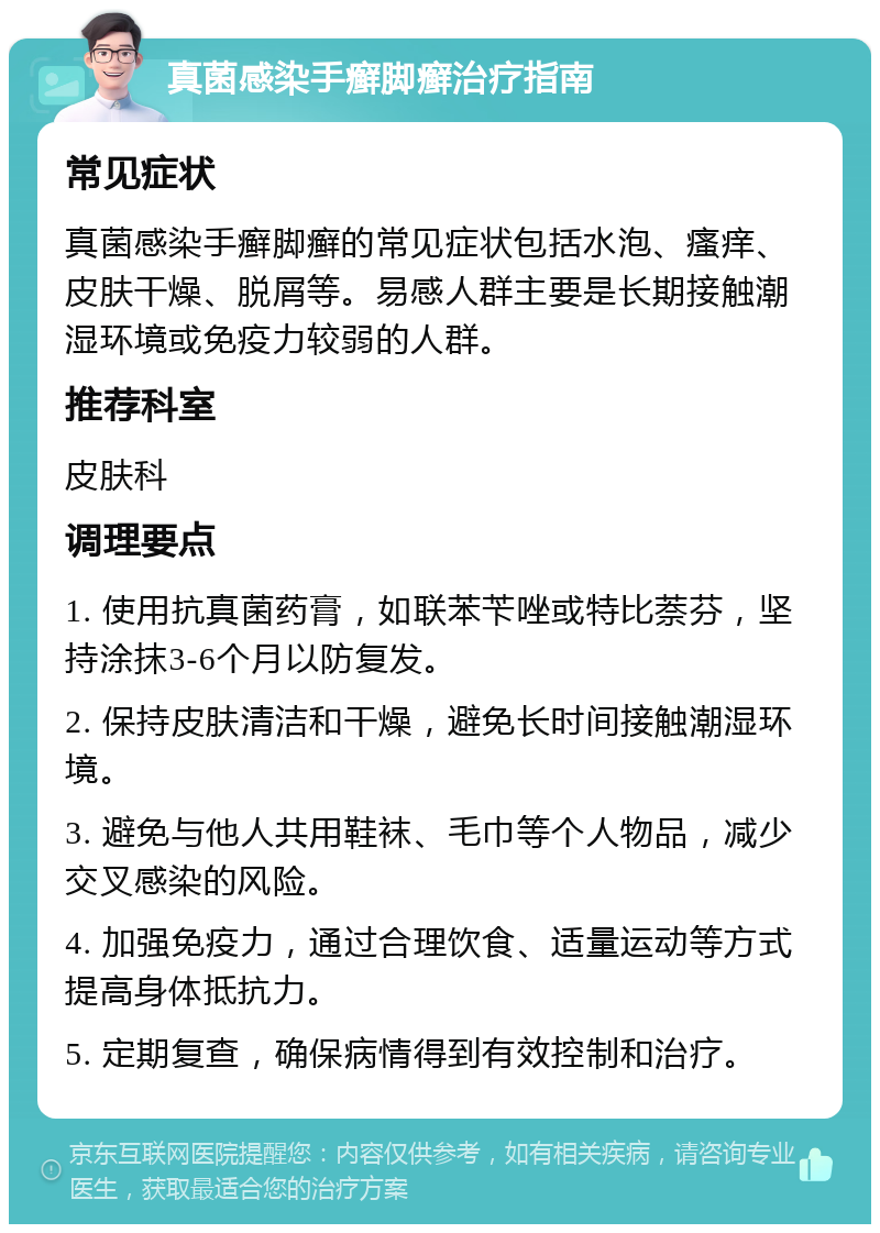 真菌感染手癣脚癣治疗指南 常见症状 真菌感染手癣脚癣的常见症状包括水泡、瘙痒、皮肤干燥、脱屑等。易感人群主要是长期接触潮湿环境或免疫力较弱的人群。 推荐科室 皮肤科 调理要点 1. 使用抗真菌药膏，如联苯苄唑或特比萘芬，坚持涂抹3-6个月以防复发。 2. 保持皮肤清洁和干燥，避免长时间接触潮湿环境。 3. 避免与他人共用鞋袜、毛巾等个人物品，减少交叉感染的风险。 4. 加强免疫力，通过合理饮食、适量运动等方式提高身体抵抗力。 5. 定期复查，确保病情得到有效控制和治疗。