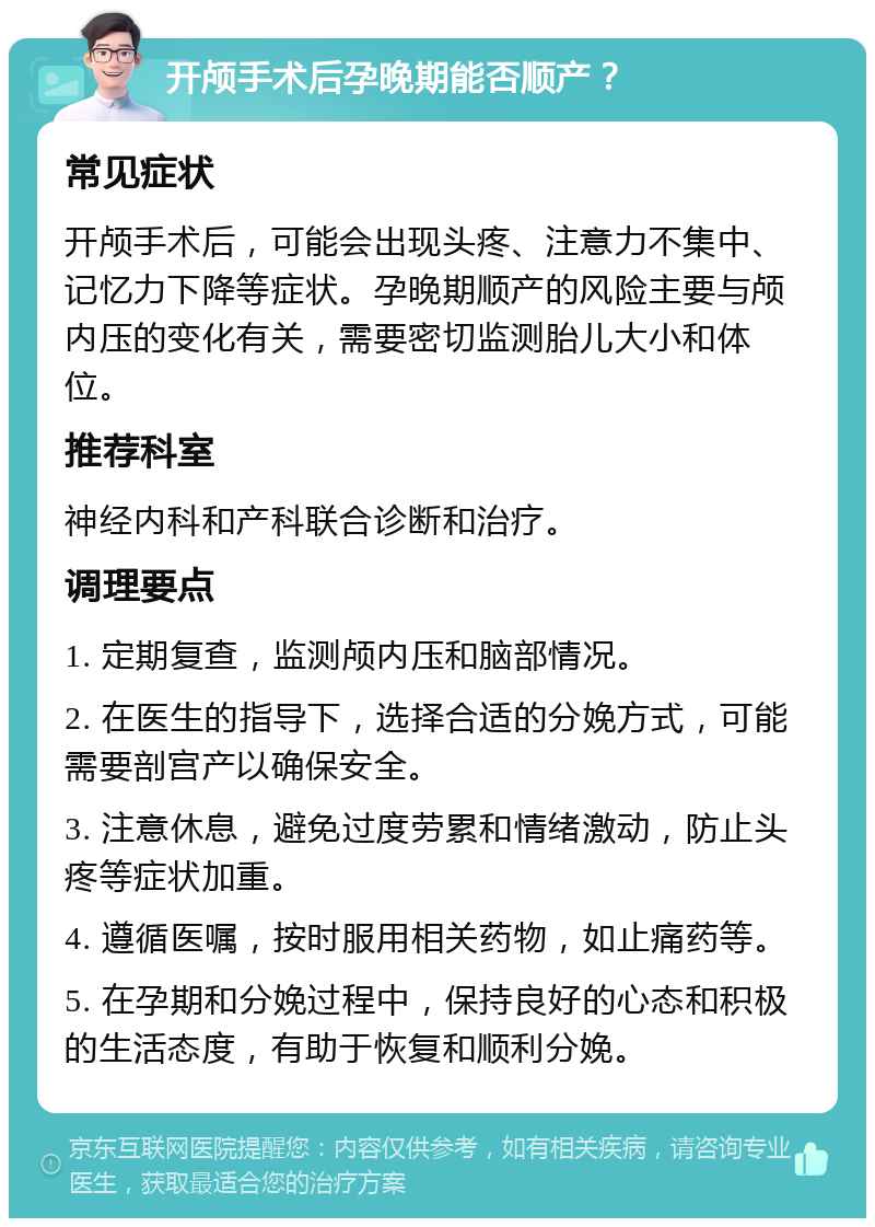 开颅手术后孕晚期能否顺产？ 常见症状 开颅手术后，可能会出现头疼、注意力不集中、记忆力下降等症状。孕晚期顺产的风险主要与颅内压的变化有关，需要密切监测胎儿大小和体位。 推荐科室 神经内科和产科联合诊断和治疗。 调理要点 1. 定期复查，监测颅内压和脑部情况。 2. 在医生的指导下，选择合适的分娩方式，可能需要剖宫产以确保安全。 3. 注意休息，避免过度劳累和情绪激动，防止头疼等症状加重。 4. 遵循医嘱，按时服用相关药物，如止痛药等。 5. 在孕期和分娩过程中，保持良好的心态和积极的生活态度，有助于恢复和顺利分娩。