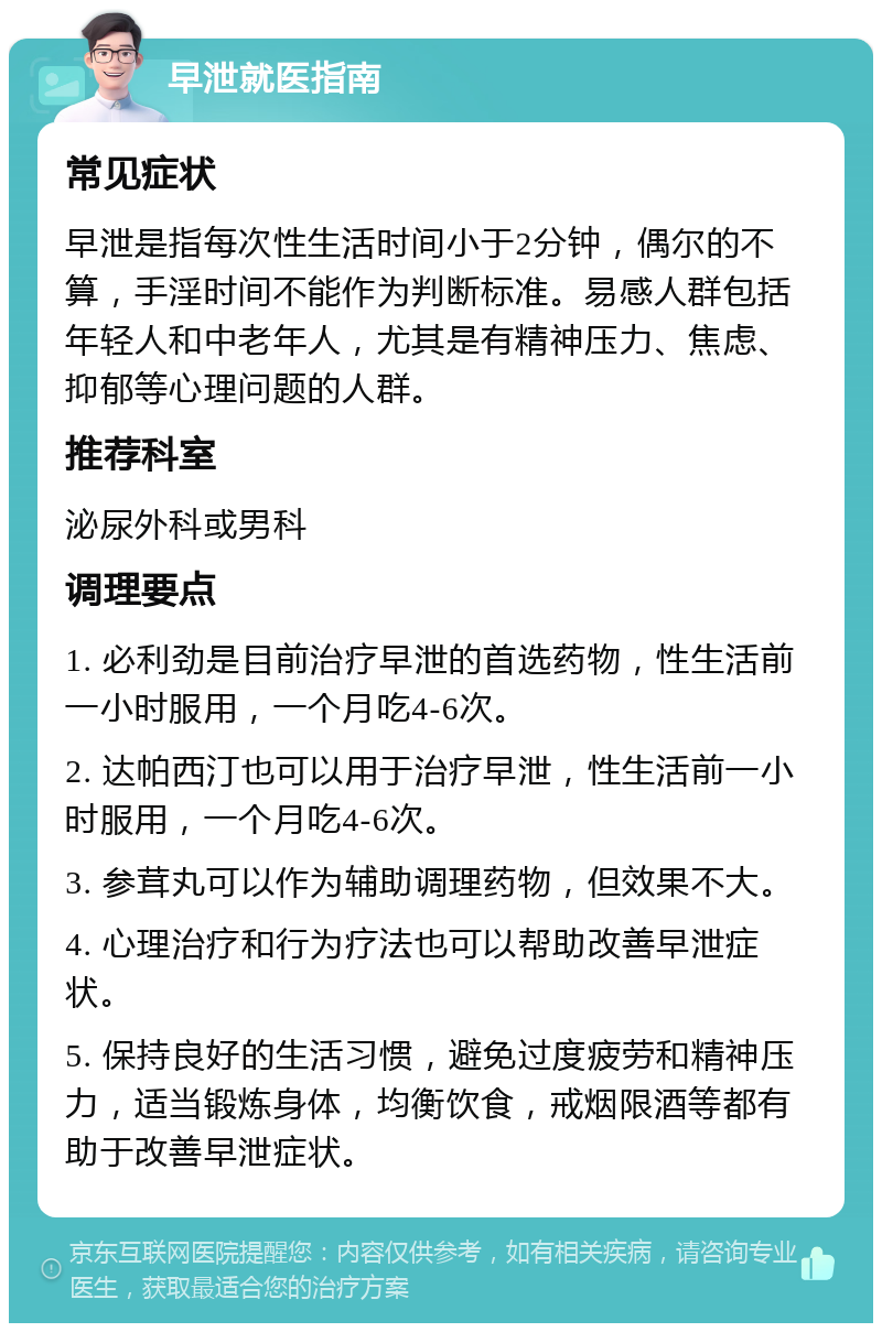 早泄就医指南 常见症状 早泄是指每次性生活时间小于2分钟，偶尔的不算，手淫时间不能作为判断标准。易感人群包括年轻人和中老年人，尤其是有精神压力、焦虑、抑郁等心理问题的人群。 推荐科室 泌尿外科或男科 调理要点 1. 必利劲是目前治疗早泄的首选药物，性生活前一小时服用，一个月吃4-6次。 2. 达帕西汀也可以用于治疗早泄，性生活前一小时服用，一个月吃4-6次。 3. 参茸丸可以作为辅助调理药物，但效果不大。 4. 心理治疗和行为疗法也可以帮助改善早泄症状。 5. 保持良好的生活习惯，避免过度疲劳和精神压力，适当锻炼身体，均衡饮食，戒烟限酒等都有助于改善早泄症状。