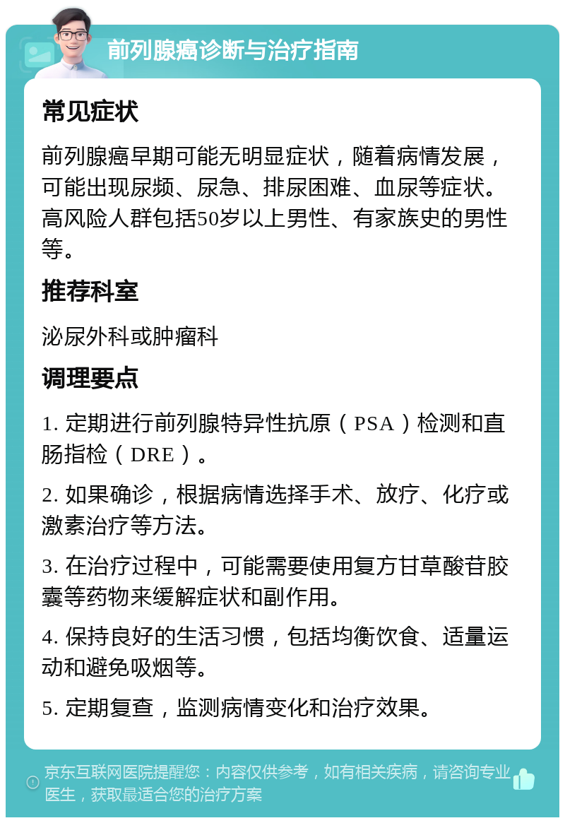 前列腺癌诊断与治疗指南 常见症状 前列腺癌早期可能无明显症状，随着病情发展，可能出现尿频、尿急、排尿困难、血尿等症状。高风险人群包括50岁以上男性、有家族史的男性等。 推荐科室 泌尿外科或肿瘤科 调理要点 1. 定期进行前列腺特异性抗原（PSA）检测和直肠指检（DRE）。 2. 如果确诊，根据病情选择手术、放疗、化疗或激素治疗等方法。 3. 在治疗过程中，可能需要使用复方甘草酸苷胶囊等药物来缓解症状和副作用。 4. 保持良好的生活习惯，包括均衡饮食、适量运动和避免吸烟等。 5. 定期复查，监测病情变化和治疗效果。