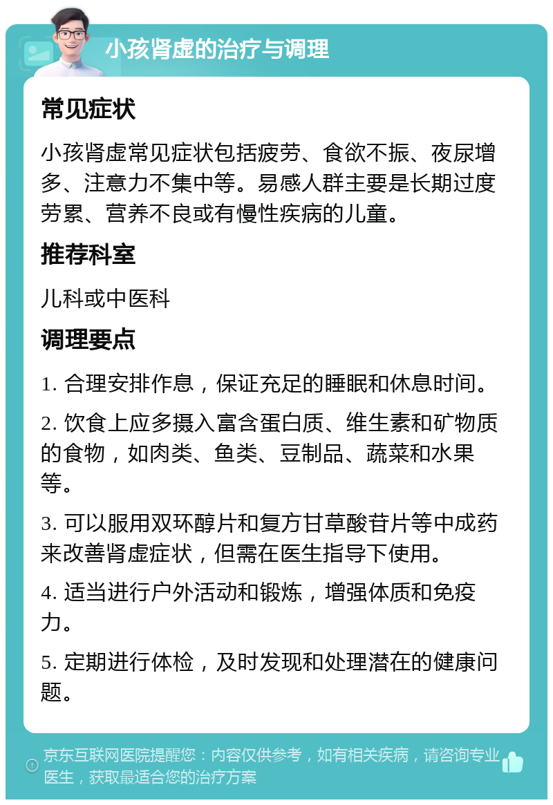 小孩肾虚的治疗与调理 常见症状 小孩肾虚常见症状包括疲劳、食欲不振、夜尿增多、注意力不集中等。易感人群主要是长期过度劳累、营养不良或有慢性疾病的儿童。 推荐科室 儿科或中医科 调理要点 1. 合理安排作息，保证充足的睡眠和休息时间。 2. 饮食上应多摄入富含蛋白质、维生素和矿物质的食物，如肉类、鱼类、豆制品、蔬菜和水果等。 3. 可以服用双环醇片和复方甘草酸苷片等中成药来改善肾虚症状，但需在医生指导下使用。 4. 适当进行户外活动和锻炼，增强体质和免疫力。 5. 定期进行体检，及时发现和处理潜在的健康问题。